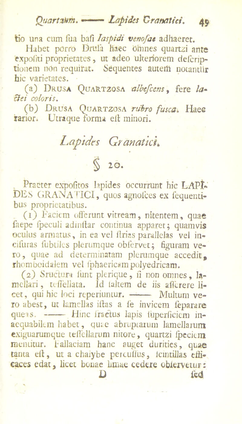 fcio una cum fua bafi Iaspidi venofae adhaeret. Habet porro Drula haec Omnes quartzi ante expoliti proprietates, ut adeo ulteriorem defcrip- tionem non requirat. Sequentes autem notantlir hic varietates. (a) Drusa QuaRtzosa albefcens, fere la~ cie i coloris. (b) Drusa Quartzosa rubro fusca. Haec rarior. Utra que forma eil minori. Lapides Granatki. § 10. Praeter expofitos Iapides occurrunt hic LAPI* DES GRANA (ICI, quos agnofces ex fequenti- bus proprietatibus. (1) Faciem offerunt vitream, nitentem, quae faepe fpeculi adindar continua apparet; quamvis oculus armatus, in ea vel ilrias parallelas vel in- cifuras fubtiles plerumque oblervet; figuram ve- ro, quae ad determinatam plerumque accedit t rhomboidalem vel fphaericampolyedricam. (2) Sruclura liint plerique, ii non omnes, la- mellari , tefiellata. Id laltem de iis ailcrere li- cet, qui hic loci reperiuntur. Multum ve- ro abest, ut lamellas illas a ie invicem feparare quers. Hinc fractus lapis iuperfieiem in- aequabilem habet, qu; e abruptaium lamellarum exiguarumque teffellarum nitore, quartzi fpeciem mentitur, fallaciam hanc auget durities, quae tama ell, ut a chaiybe petcullus, icmtillas effi- caces edat, licet bonae Irinae cedere oblervetur: d m