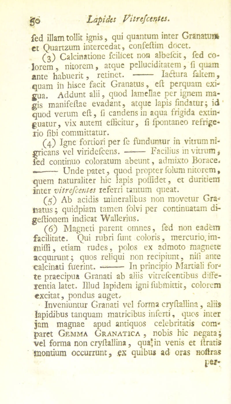 fed illam tollit ignis, qui quantum inter Granatum ct Quartzum intercedat, confeffim docet. (3) Calcinatione fcilicet non albelcit, fed co- lorem , nitorem, atque pelluciditatem, fi quam ante habuerit, retinet. Iactura fanem, quam in hisce facit Granatus, effc perquam exi- gua. Addunt alii, quod lamellae pc-r ignem ma- gis manifeftae evadant, atque lapis findatur; id quod verum eft, fi candens in aqua frigida extin- guatur, vix auteni efficitur, fi fpontaneo refrige- rio fibi committatur. (4) Igne fortiori per fe funduntur in vitrum ni- gricans vel viridefeens. Facilius in vitrum * fed continuo coloratum abeunt, admixto Borace. — Unde patet, quod propter folum nitorem, quem naturaliter hic lapis polfidet, et duritiem inter vitrefeeraes referri tantum queat. (5) Ab acidis mineralibus non movetur Gra- natus ; quidpiam tamen folvi per continuatam di- geffionem indicat Wallerius. (6) Magneti parent omnes, fed non eadem facilitate. Qui rubri funt coloris, mercurio.im- miffi, etiam rudes, polos ex admoto magnete acquirunt; quos reliqui non recipiunt, nili ante calcinati fuerint. — In principio Martiali for- te praecipua Granati ab aliis vitrefeentibus diffe- rentia latet. Illud lapidem igni lubmittit, colorem excitat, pondus auget. Inveniuntur Granati vel forma cryffaliina, aliis lapidibus tanquam matricibus inferti, quos inter jam magnae apud antiquos celebritatis com-* paret Gemma Granatica , nobis hic negata; vel forma non cryffaliina, qua'in venis et ffratis montium occurrunt, .ex quibus ad oras noftras pw-