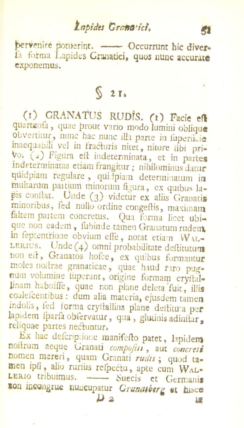 lapides CralsQfici0 £j jperyenire potuerint. Occurrunt hic diver- ia forma Lapides Granatici, quos nunc accurate exponemus. § IT, (i) GRANATUS RUDIS, (i) Facie eft quarteofa, quae prout vario modo lumini oblique obvertitur, nunc hac nunc illa parte in luperiLie inaequabili vel in fracturis nitet, nitore iibi pri- y°; (*) Figura ell indeterminata, et in partes indeterminatas etiam frangitur; nihilominus datur quidpiam regulare , qiiidpiatn determinatum in multarum paitium minorum figura, ex quibus la- pis conllat. Unde (3) videtur ex aliis Granatis minoribus, fed nullo ordine congeftis, maximam faltem partem concretus. Qua forma licet ubi- que non eadem, fubinde tamen Granatumrudetix in fepcentrione obvium elfe, notat etiam W \l- lrrius. Unde (4) omni probabilitate deflitutum non ell, Granatos hofce, ex quibus formantur moles noilrae granaticae, quae haud raro pug- num volumine iuperant, origine formam cryftal- linam habuilTe, quae non plane deleta'fuit, illis eoalelcentibus : dum alia materia, ejusdem tamen indolis, fed forma cryitalhna plane dellitu a per lapidem iparfa obfervatur, qua, glutinis adinllar, reliquae partes ne&untur* Ex hac defcripdone raanifefto patet, lapidem noitrum neque Granati cotnpofm , aut concreti nomen mereri, quam Granati rudis; quod ta- men ipfi, alio rurius refpectu, apte cum Wal- lerio tribuimus. Suecis et Germanis ion incongrue nuncupatur Oramberg et lusce & 2 ia