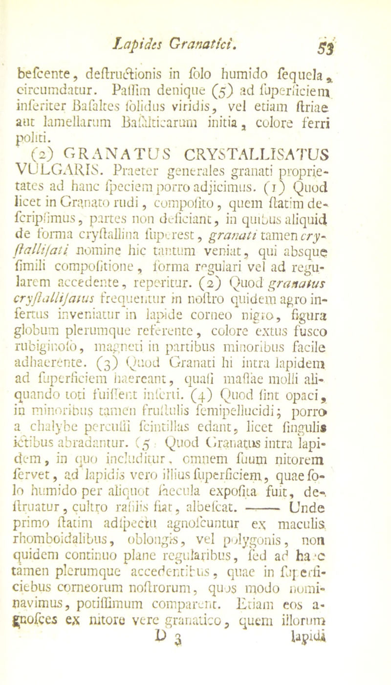 Lapides Granatici. g* befcente, deflrtuRionis in lolo humido fequela,. circumdatur. Palfim denique (5) ad fuperficiem inferiter Bafaltes (olidus viridis, vel etiam ftriae aut lamellarum Bafitfticarum initia, colore ferri politi. (2) GRANATUS CRYSTALLISATUS VULGARIS. Praeter generales granati proprie- tates ad hanc lpeciem porro adjicimus. (1) Quod licet in Granato rudi, compolito, quem ftatim de- fcripiimus, partes non deficiant, in quibus aliquid de forma cryfiallina fuperest, granati tamen cry- fiallijaii nomine hic tantum veniat, qui absque fimili compofitione , forma regulari vel ad regu- larem accedente, repe-ritur. (2) Quodgranatus cryjlallijatus frequentor in noltro quidem agro in- fertus inveniatur in lapide corneo nigro, figura globum plerumque referente, colore extus fusco rubiginolb, magneti in partibus minoribus facile adhaerente. (3) Quod Granati hi intra lapidem ad fuperficiem haereant, quali maflae molli ali- quando toti fuifient interii. (4) Quod fint opaci, in minoribus tamen frullulis femipellucidi; porro a chalybe perculit fcintillas edant, licet lingulis ictibus abradantur. (5 Quod Granatus intra 'lapi- dem , in quo includitur, omnem fuum nitorem fervet, ad lapidis vero illius fuperficiem, quaefo- lo humido per aliquot Recula expolita fuit, de-. llruatur, cultro rabiis fiat, albelcat. Unde primo ftatim adlpectu agnolcuntur ex maculis, rhomboidalibus, oblongis, vel polygonis, non quidem continuo plane regularibus, fed ad fca -c tamen plerumque accedc-ndtus, quae in fuperfi- ciebus corneorum noftrorum, quos modo nomi- navimus, potiffimum comparent. Etiam eos a- gpofces ex nitore vere granatico, quem illorum D 3 lapidi