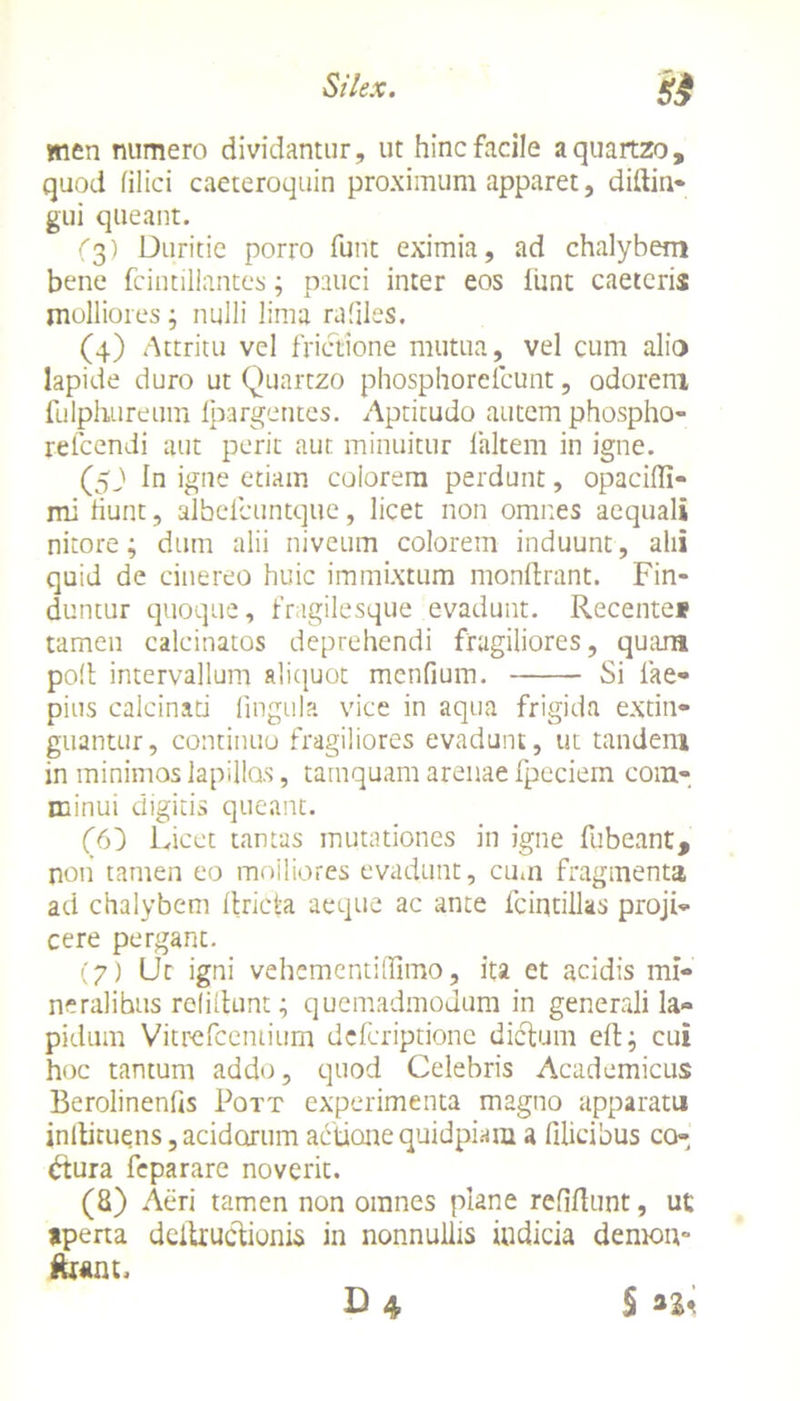 men numero dividantur, ut hinc facile aquartzo, quod filici caeteroquin proximum apparet, diftin- gui queant. (3) Duritie porro furit eximia, ad chalybem bene fcintillantes; pauci inter eos funt caetcris molliores; nulli lima rafiles. (4) Attritu vel frictione mutua, vel cum alio lapide duro ut Quartzo phosphorefcunt, odorem fulphureum Ipargentes. Aptitudo autem phospho- reicendi aut perit aut minuitur laltem in igne. (5J1 In igne etiam colorem perdunt, opacifli- mi fiunt, albelcuntque, licet non omnes aequali nitore; dum alii niveum colorem induunt, alii quid de cinereo huic immixtum monftrant. Fin- duntur quoque, fragilesque evadunt. Recentei tamen calcinatos deprehendi fragiliores, quam poli intervallum aliquot menfium. Si lae- pius calcinati lingula vice in aqua frigida extin- guantur, continuo fragiliores evadunt, ut tandem in minimos lapillos, tamquam arenae fpeciem com- minui digitis queant. (6) Licet tantas mutationes in igne fubeant, non tamen eo moiliores evadunt, cum fragmenta ad chalybem Itricta aeque ac ante fciqtilks proji- cere pergant. (7) Ut igni vehementihimo, ita et acidis mi- neralibus relidunt; quemadmodum in generali la- pidum Vitrefcentium dcfcriptionc dictum eft; cui hoc tantum addo, quod Celebris Academicus Berolinenfis Pott experimenta magno apparatu inltituens, acidorum actione quidpiara a filicibus co- dtura fcparare noverit. (8) Aeri tamen non omnes plane relidunt, ut aperta dcitructiunis in nonnullis indicia demon- j£wnt.