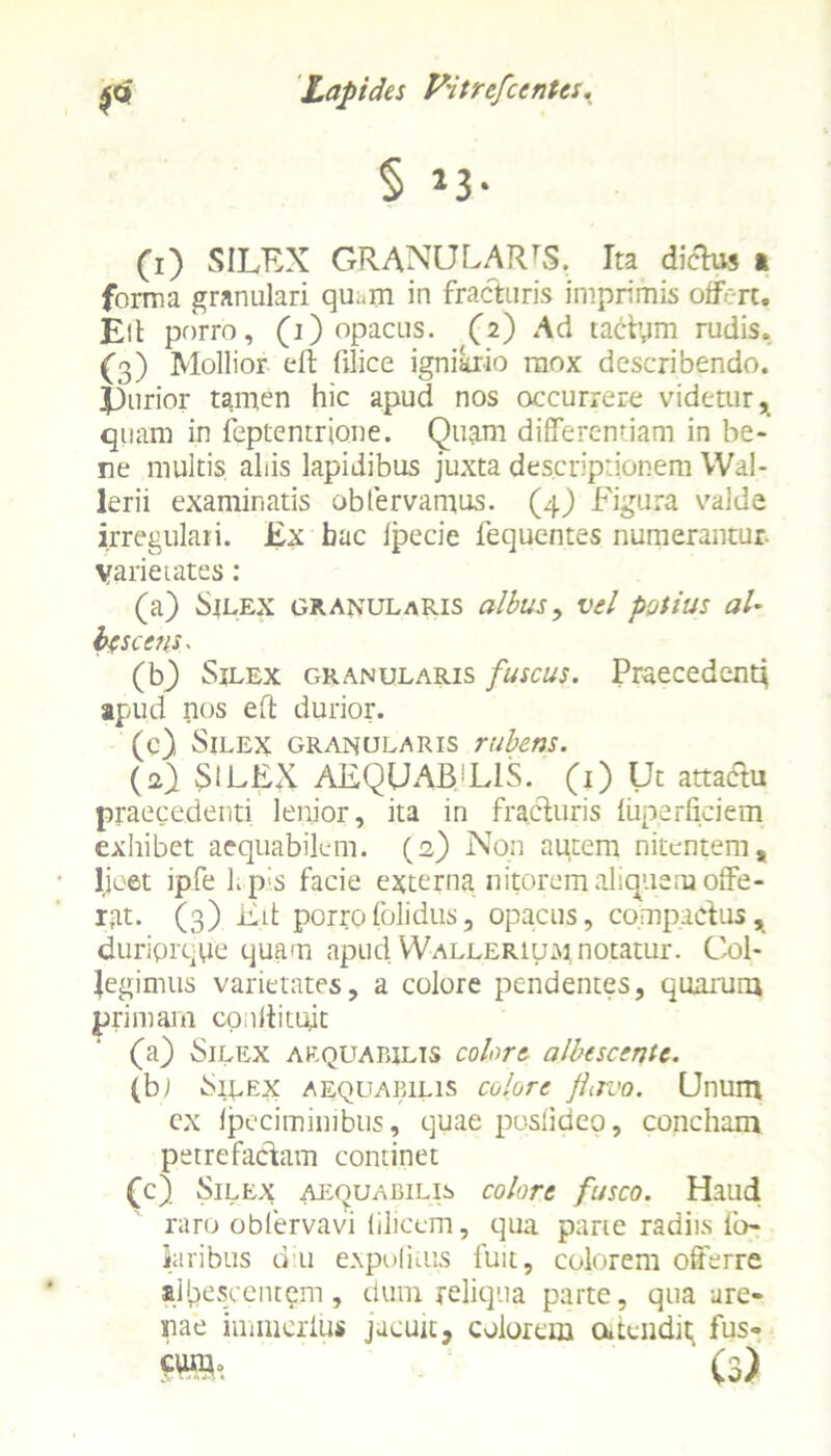 § *3- (1) SILEX GRANULARIS. Ita diehw ». forma granulari qu«m in fracturis imprimis offert. Eli porro, (i) opacus. (2) Ad taCtym rudis. (3) Mollior eft filice igniario mox describendo. |3urior tamen hic apud nos occurrere videtur, quam in feptentrjone. Quam differentiam in be- ne multis aliis lapidibus juxta descriptionem Wal- lerii examinatis oblervamus. (4) Figura valde irregulari. Ex bac lpecie fequentes numerantur. Varietates: (a) Sjlex granularis albus, vel potius aU fascem■ (b) Silex granularis fuscus. Praecedent* apud nos eft durior. (c) Silex granularis rubens. (2) SILEX AEQUAB!L1S. (1) Ut attactu praecedenti lenior, ita in fracturis fiiperficiem exhibet aequabilem. (2) Non autem nitentem, licet ipfe hpis facie externa nitorem aliquem offe- r(at. (3) Eit porrofolidus, opacus, compactus, duriprque quam apud VValleriu.%1 notatur. Col- legimus varietates, a colore pendentes, quarum primam cpnliitqit (a) Silex aequabilis colore albescente. (b; Sirex aequabilis colore ftirvo. Unum cx fpeciminibus, quae posfideo, concham petrefactam continet (c) Silex aequabilis colore fusco. Haud raro obfervavi (ilicem, qua parte radiis lb- laribus du expoli tus fuit, colorem offerre albescentem, dum reliqua parte, qua are- nae immerius jacuit, colorem outeiidit fus- s». (3)