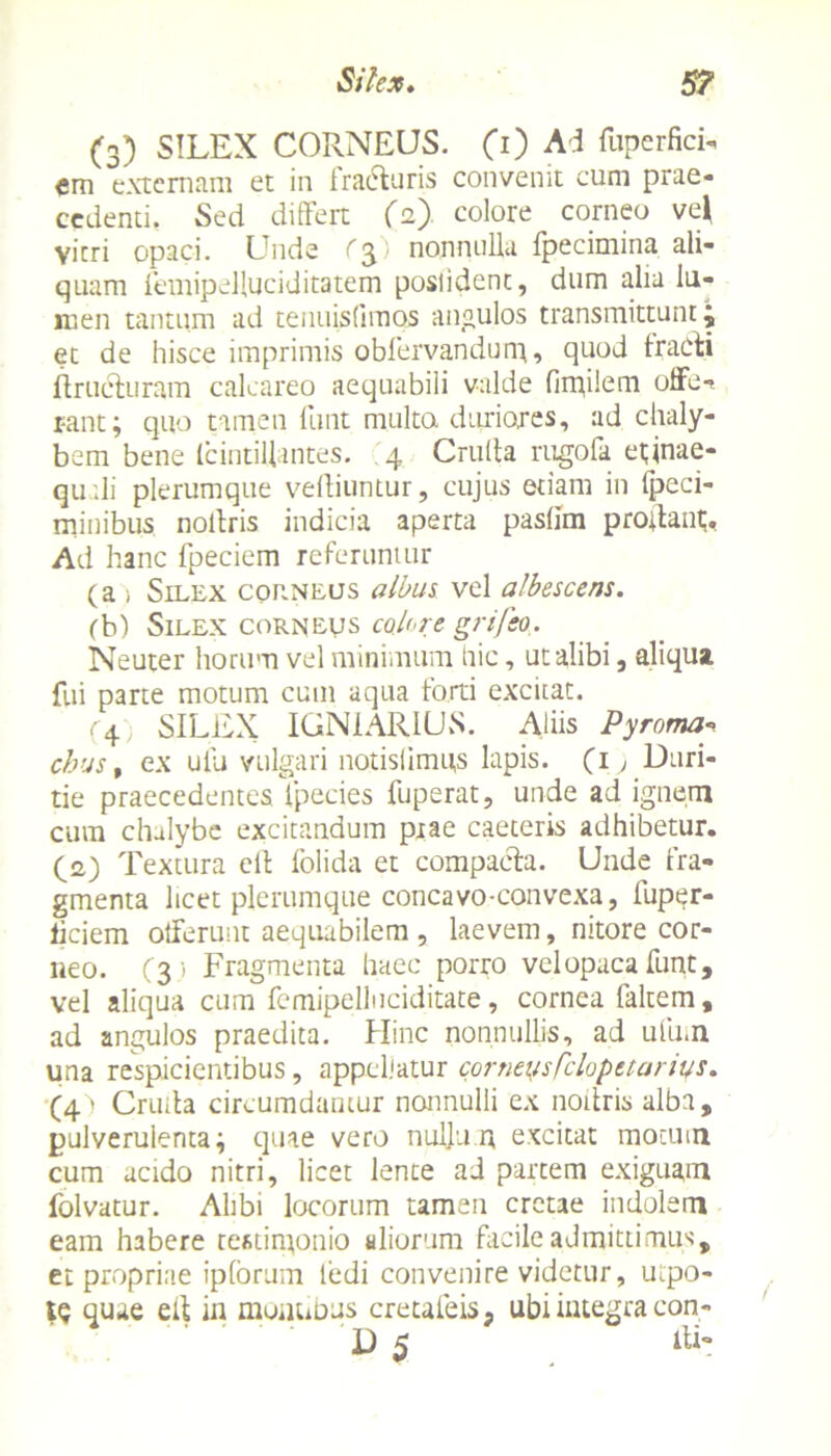 (3) SILEX CORNEUS. (0 Ad fuperfici» em externam et in fradfcuris convenit cum prae» cedenti. Sed differt (2) colore corneo ve* vitri opaci. Unde ($) nonnulla fpecimina ali- quam femipelluciditatem poslident, dum alia lu- men tantum ad tenuisfimos angulos transmittunt j et de hisce imprimis oblervandun;, quod tracti ftructuram calcareo aequabili valde fimilem offe-» r-ant; quo tamen funt multa duriores, ad chaly- bem bene Icintillantes. 4 Crulta rugofa eunae- qu ili plerumque veffiuntur, cujus etiam in Ipeci- minibus nollris indicia aperta paslim prodant;. Ad hanc fpeciem referuntur (a i Silex corneus albus vel albescens. (b) Silex corneus colere grifeo. Neuter horum vel minimum hic, ut alibi, aliqua fui parte motum cum aqua forti excitat. (4 SILEX IGN1AR1US. Aliis Pyroma» chus, ex ulli vulgari notislimqs lapis. (1; Duri- tie praecedentes fpecies fuperat, unde ad ignem cura chalybe excitandum piae caeteris adhibetur. (2) Textura cit folida et compacta. Unde fra- gmenta licet plerumque concavo-convexa, fuper- iiciem offerunt aequabilem , laevem, nitore cor- neo. (3 1 Fragmenta haec porro velopacafunt, vel aliqua cum femipelluciditate, cornea faltem, ad angulos praedita. Hinc nonnullis, ad ufum una respicientibus, appellatur corneasfclopetarius. (4) Cruda circumdantur nonnulli ex nodris alba, pulverulenta i quae vero nulju.n excitat motum cum acido nitri, licet lente ad partem exiguam folvatur. Alibi locorum tamen cretae indolem eam habere testimonio aliorum facile admitti mus, et propriae ipforum ledi convenire videtur, mpo- IQ quae ed in mouuDus cretaleis, ubi integra con-