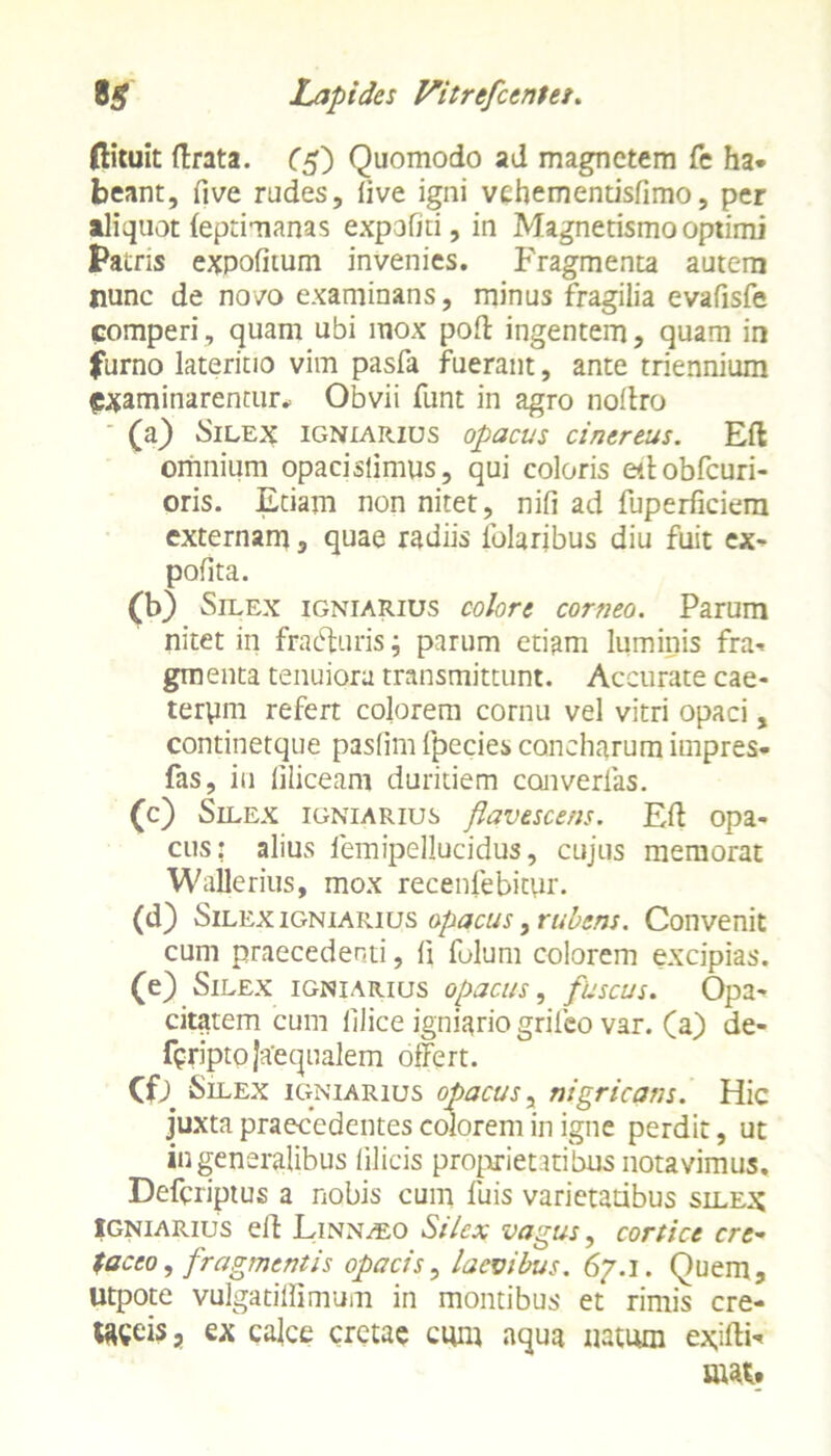 (lituit firata. (5) Quomodo ad magnetem fe ha* beant, five rudes, five igni vehementisfimo, per aliquot (eptimanas expoliti, in Magnetismo optimi Patris expolitum invenies. Fragmenta autem nunc de novo examinans, minus fragilia evafisfe comperi, quam ubi mox pofi ingentem, quam in furno lateritio vim pasfa fuerant, ante triennium examinarentur* Obvii funt in agro nofiro (a) Silex igniarius opacus cinereus. Efl omnium opaci siimus, qui coloris efiobfcuri- oris. Etiam non nitet, nili ad fuperficiem externam, quae radiis lblaribus diu fuit ex- polita. 00 Silex igniarius colore corneo. Parum nitet in fracturis; parum etiam luminis fra- gmenta tenuiora transmittunt. Accurate cae- terym refert colorem cornu vel vitri opaci, continetque pasfim fpecies concharum itnpres* fas, iu liliceam duritiem converlas. (c) Silex igniarius flavescens. Eft opa- cus: alius femipellucidus, cujus memorat Wallerius, mox recenfebitur. (d) Silex igniarius opacus, rubens. Convenit cum praecedenti, fi folum colorem excipias. (e) Silex igniarius opacus, fuscus. Opa- citatem cum filice igniario grilco var. (a) de- feriptojaequalem offert. (0 Silex igniarius opacus, nigricans. Hic juxta praecedentes colorem in igne perdit, ut in generalibus filicis proprietatibus notavimus. Defcriptus a nobis cum fuis varietatibus silex Igniarius e fi Linnleo Silex vagus, cortice cre- taceo, fragmentis opacis, laevibus. 67.1. Quem, Utpote vulgatiflimum in montibus et rimis cre- teis, ex calce cretae cum aqua natum exifii mat.
