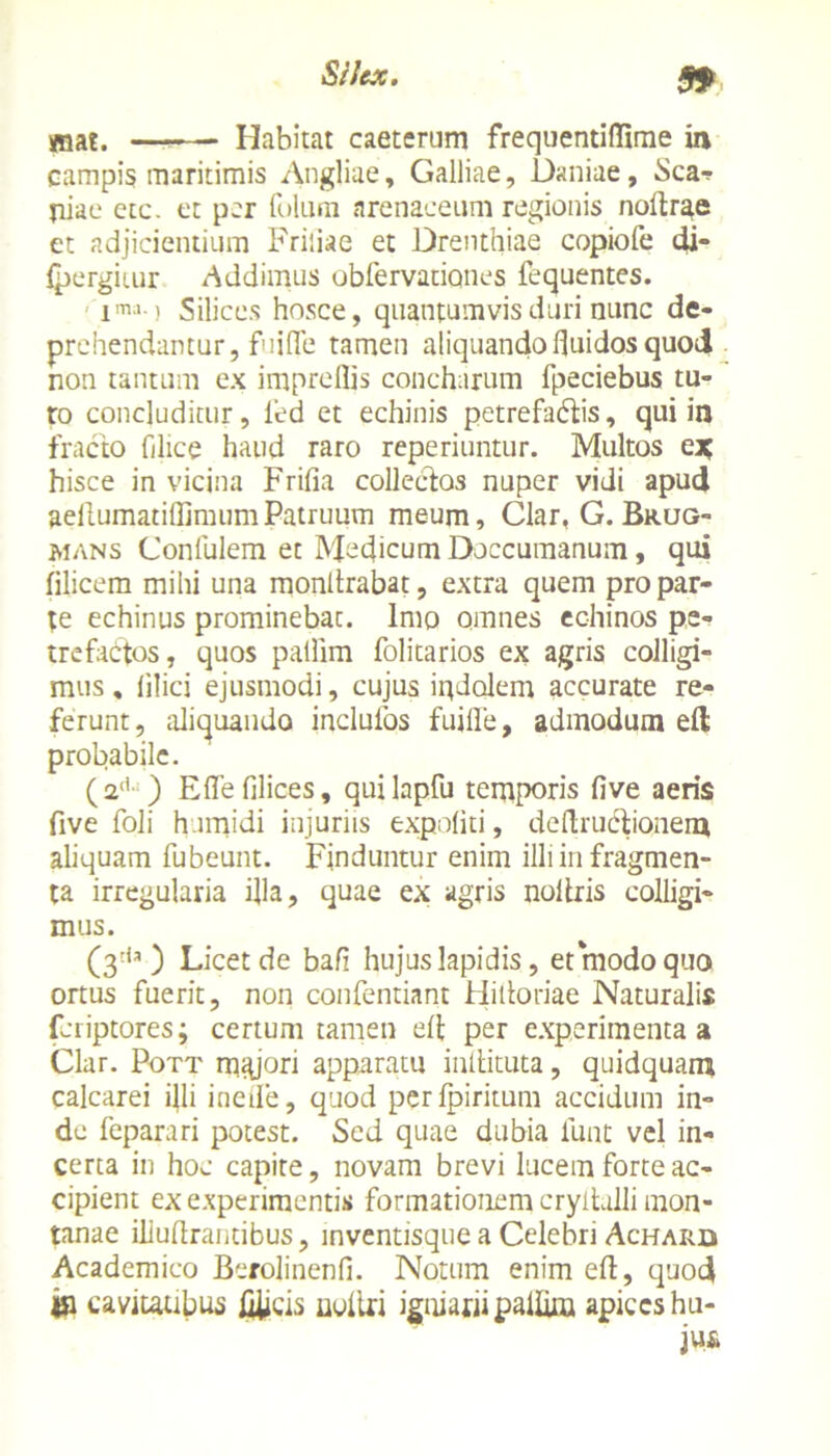 99 mat. Habitat caeterum frequentiflime in campis maritimis Angliae, Galliae, Daniae, Scar jiiae etc. et per fulum arenaceum regionis noltrae et adjicientium Priliae et Drenthiae copiofe di- fpergiiur Addimus obfervationes fequentes. ima-1 Silices hosce, quantumvis duri nunc de- prehendantur, fuifle tamen aliquando fluidos quod non tantum ex imprellis concharum fpeciebus tu- ro concluditur, fed et echinis petrefadlis, qui in fracto filice haud raro reperiuntur. Multos cx, hisce in vicina Frifia collecdos nuper vidi apud aeflumatiffimumPatruum meum, Clar, G.Brug- mans Confulem et Medicum Doccumanum, qui filicem mihi una monltrabat, extra quem pro par- te echinus prominebat, imo omnes echinos pe- trefactos, quos pallim folitarios ex agris colligi- mus, lilici ejusmodi, cujus indolem accurate re- ferunt, aliquando inclufos fuifle, admodum eft probabile. (2d* ) E fle filices, quilapfu temporis five aeris five foli h.imidi injuriis expoliti, deftrucdionem aliquam fubeunt. Finduntur enim illi in fragmen- ta irregularia flla, quae ex agris noitris colligi- mus. (3'1 ) Licet de bafi hujus lapidis, et modo quo ortus fuerit, non confentiant Hidoriae Naturalis feriptores; certum tamen efl per experimenta a Clar. Pott majori apparatu inllituta, quidquam calcarei illi inefle, quod perfpiritum accidum in- de feparari potest. Sed quae dubia lunt vel in- certa in hoc capite, novam brevi lucem forte ac- cipient ex experimentis formationem cryltulli mon- tanae illuflrantibus, inventisque a Celebri Achard Academico Berolinenfi. Notum enim efl, quod «a cavitatibus fliicis uoltri igniarii pallim apices hu- jus