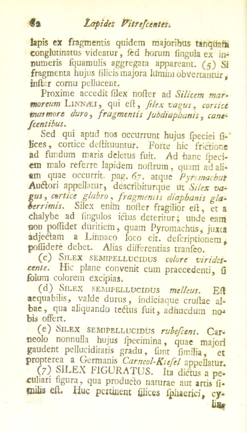 lapis ex fragmentis quidem majoribus tanqtiam conglutinatus videatur, fed horum lingula ex in- numeris fquamulis aggregata appareant. (5) Si fragmenta hujus filicis majora Idmini obvertantur, inftar cornu pellucent. Proxime accedit filex noder ad Silicem mar- morcum Lixn/ei, qui eft, filex vagus, conice trua more duro, fragmentis Jubdiapbanis, cane- fcentibus. Sed qui apud nos occurrunt hujus fpeciei fi-' lices, cortice deftituuntur. Forte hic frictione ad fundum maris deletus fuit. Ad hanc fpeci- cm malo referre lapidem noftrum, quum ad ali- am quae occurrit- pag. 67. atque Pynmacbut Au&ori appellatur, describiturque ut Silex va- gus, cortice glabro, fragmemts diapbanis gla- berrimis. Silex enim no/ler fragilior ed, et a chalybe ad lingulos leius deteritur* unde eam non pollidet duritiem, quam Pyromachus, juxta adjeclam a Linnaeo loco cit. defcriptionem, poffidere debet. Alias differentias tranfeo. (c) Silex semipellucidus colore virides- cente. Hic plane convenit cum praecedenti, Q folum colorem excipias. (d) Silex semipellocidus melleus. Efl aequabilis, valde durus, indiciaque crudae al- bae, qua aliquando teftus fuit, adhucdum no^ bis offert. (e) Silex semipellucidus rubefeens. Car- ne0!0 nonnulla hujus fpecimina, quae majori gaudent pellucidiratis gradu, fbnt dmilia, et propterea a Germanis Carneol-Kiefel appellatur. (7) SILEX FIGURATUS. Ita dictos a pe- culiari figura, qua producto narurae aut artis fi- Oiilis ed. Huc pertinent filices ipliaerici, cy- fis»