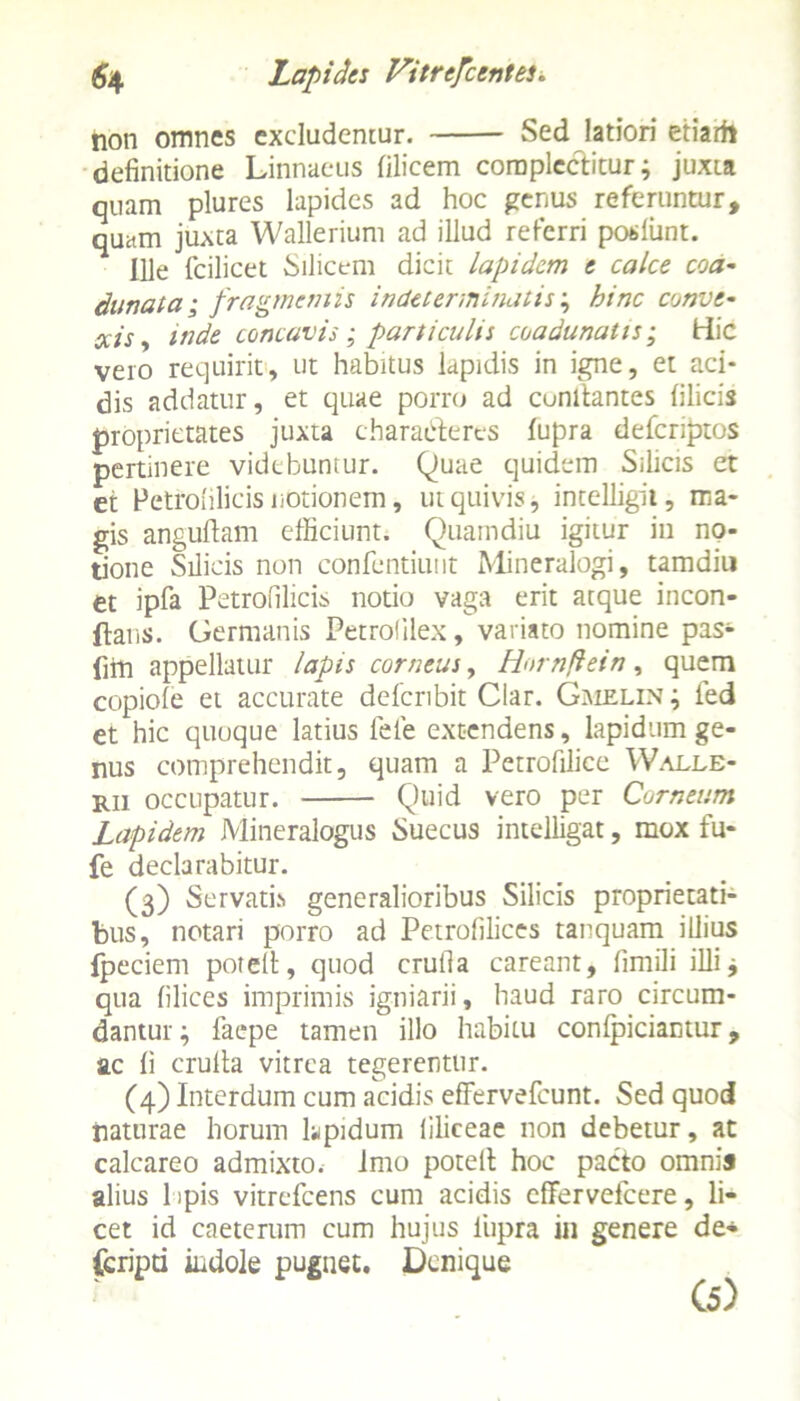non omnes excludentur. Sed latiori etiarfi definitione Linnaeus filicem complectitur; juxta quam plures lapides ad hoc genus referuntur, quam juxta Wallerium ad illud referri posliint. Ille fcilicet Silicem dicit lapidem e calce coa- dunata ; fragmentis indeterminatis; hinc conve- xis y mde concavis; particulis coadunatis; Hic vero requirit, ut habitus lapidis in igne, et aci- dis addatur, et quae porro ad cunltantes filicis proprietates juxta characteres fupra deferiptos pertinere videbuntur. Quae quidem Silicis et et Petfoulicis notionem, ut quivis, intelligii, ma- gis anguftam efficiunt. Quamdiu igitur in no- tione Silicis non confcntiuut Mineralogi, tamditi et ipfa Petrofilicis notio vaga erit atque incon- ftans. Germanis Petrofilex, variato nomine pas* fiPi appellatur lapis corneus, Hornflein, quem copiole et accurate ddcnbit Clar. Gmelin; fed et hic quoque latius fele extendens, lapidum ge- nus comprehendit, quam a Petrofilice Walle- rii occupatur. Quid vero per Corneum Lapidem Mineralogus Suecus intelligat, mox fu- fe declarabitur. (3) Servatis generalioribus Silicis proprietati- bus, notari porro ad Petrolilices tanquam illius fpeciem potelt, quod crufia careant, fimili illi; qua filices imprimis igniarii, haud raro circum- dantur ; faepe tamen illo habitu conlpiciamur, ac fi crulta vitrea tegerentur. (4) Interdum cum acidis effervefeunt. Sed quod naturae horum lupidum liliceae non debetur, at calcareo admixto.- imo potelt hoc pacto omnis alius 1 ipis vitrefeens cum acidis effervefeere, li- cet id caeterum cum hujus liipra in genere de- Ccripti indole pugnet. Denique
