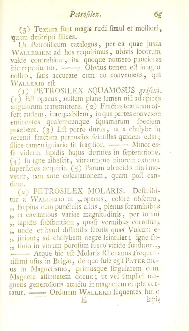 P et rtfilex. <j£ ($) Textura funt magis rudi fimul et molliori, quam deferipti filices. Ut Petrofilicum catalogus, per ea quae juxta Wallerium ad hos requirimus, ubivis locorum valde contrahitur, ita quoque numero paucioies hic reperiuntur. Obvius tamen elt in agio noilro, latis accurate cum eo conveniens , qui Wallerio cd- CO PETROSILEX SQUAMOSUS grifem. (i 3 Eli opacus, nullum plane lumen nifi ad apices angulorum transmittens, (a) Fradus texturam of- fert rudem, inaequabilem, in qua partes convexae eminentes qualemcunque fquamarum Ipecicmt praebent. (3) Eli porro durus, ut a chalybe in recenti fractura percusfus fcintillas quidem edat; filice tamen igniario fit fragilior. Minor es- fe videtur lapidis hujus durities in feptentrione. (4) I11 igne albefeit, vitreumque nitorem externa fuperlieies acquirit. (5) Parum ab acido nitri mo- vetur, tam ante calcinationem, quam poli ean- dem. (2) PETROSILEX MOLARIS. Defcribi- tur a Wallerio ut „opacus, colore obfcuro, laepius cumpunelulis albis, plenus foraminibus ,, et cavitatibus variae magnitudinis, per totam „ lapidis fiibdantiam , quafi vermibus corroiiis* „ unde et haud dillimilis fcoriis quas Vulcani e- „ jiciunt; ad chalybem aegre icintillat; igne fu- „ ibrio in vitrum porofum fusco' viride funditur. Atque hic e 11 Molaris Rhenanus frequen- tiflimi ufus in Belgio, de quo fufe egit Pater me- us in Magnetismo, primusque lingularem ct;m Magnete affinitatem docuit; ut vel limplici ma- gnetis generofiori' attactu in magnetem et iple vtr- tatur. Ordinem Walleiui fequentes hui c