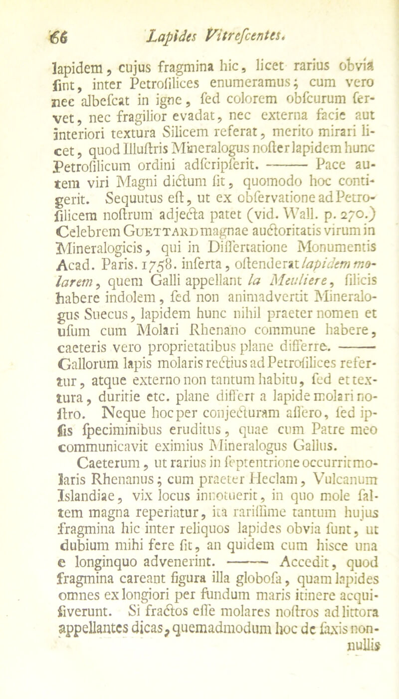 lapidem, cujus fragmina hic, licet rarius obvia fint, inter Pctrolilices enumeramus; cum vero nec albefcat in igne, fed colorem obfcurum fer- vet, nec fragilior evadat, nec externa facie aut Interiori textura Silicem referat, merito mirari li- cet , quod Illuftris Mmeralogus nofter lapidem hunc Petrofilicum ordini adfcripferit. Pace au- tem viri Magni dictum lit, quomodo hoc conti- gerit. Sequutus eft, ut ex obfervationeadPetro- filicem noftrum adjecta patet (vid. Wall. p. 270.) Celebrem Guettard magnae au&oritatis virum in Mineralogicis, qui in Di fle natione Monumentis Acad. Paris. 1758. inferta, offenderat lapidem mo- larem ^ quem Galli appellant la Mmlier e, filicis habere indolem , fed non animadvertit Mineralo- gus Suecus, lapidem hunc nihil praeter nomen et ufum cum Molari Rhenano commune habere, caeteris vero proprietatibus plane differre. Gallorum lapis molaris redtius ad Petrolilices refer- tur, atque externo non tantum habitu, fed et tex- tura, duritie etc. plane differt a lapide molari no- ftro. Neque hoc per conjeduram allero, fed ip- Jfis fpeciminibus eruditus, quae cum Patre meo communicavit eximius Mineralogus Gallus. Caeterum, ut rarius in feptentrione occurritmo- laris Rhenanus; cum praeter Heclam, Vulcanum Islandiae, vix locus innotuerit, in quo mole Pal- lem magna reperiatur, ita rarillime tantum hujus fragmina hic inter reliquos lapides obvia funt, ut dubium mihi fere lit, an quidem cum hisce una e longinquo advenerint. Accedit, quod fragmina careant figura illa globofa, quam lapides omnes ex longiori per fundum maris itinere acqui- iiverunt. Si fradtos efle molares noffros adlittora appellantes dicas, quemadmodum hoc dc laxis non- nullis