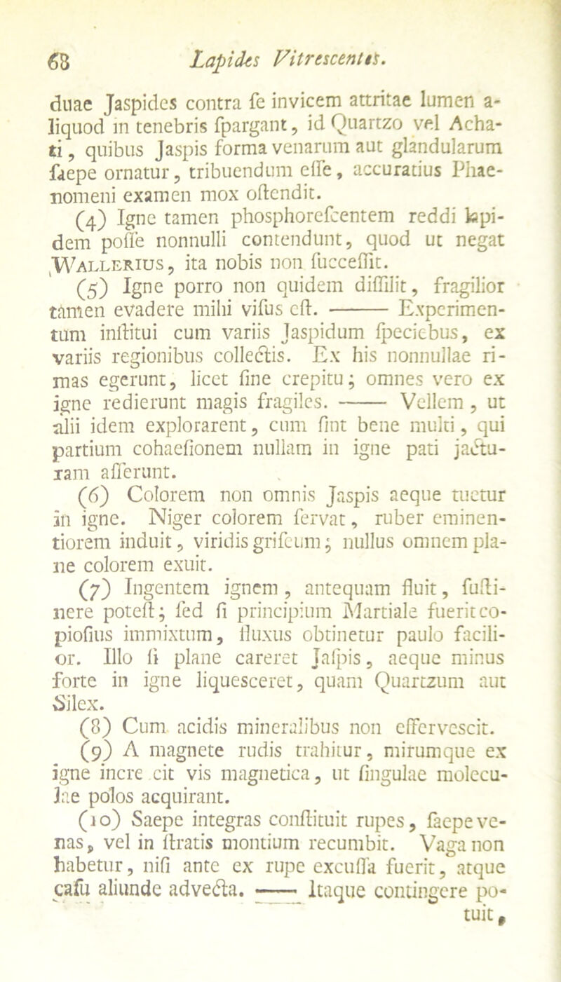 duae Jaspidcs contra fe invicem attritae lumen a- liquod in tenebris fpargant, id Quartzo vel Acha- ti, quibus Jaspis forma venarum aut glandularum faepe ornatur, tribuendum effe, accuratius Phae- nomeni examen mox oftcndit. (4) Igne tamen phosphorefcentem reddi lapi- dem polle nonnulli contendunt, quod ut negat ,Wallerius, ita nobis non fucceffit. (5) Igne porro non quidem diffilit, fragilior tamen evadere milii vifus cfl. Experimen- tum inftitui cum variis Jaspidum Ipeciebus, ex variis regionibus collectis. Ex his nonnullae ri- mas egerunt, licet fine crepitu; omnes vero ex igne redierunt magis fragiles. Vellem, ut alii idem explorarent, cum fint bene multi, qui partium cohaefionem nullam in igne pati jactu- ram afferunt. (6) Colorem non omnis Jaspis aeque tuetur in igne. Niger colorem fervat, ruber erninen- tiorem induit, viridis grifeum; nullus omnem pla- ne colorem exuit. (7) Ingentem ignem , antequam fluit, fufti- nere potefl; fed fi principium Martiale fuerit co- piofius immixtum, fluxus obtinetur paulo facili- or. Illo li plane careret Jalpis, aeque minus forte in igne liquesceret, quam Quartzum aut Silex. (8) Cum acidis mineralibus non effervescit. (9) A magnete rudis trahitur, mirumque ex igne incre cit vis magnetica, ut lingulae molccu- lae polos acquirant. (10) Saepe integras conftituit rupes, faepeve- nas, vel in liratis montium recumbit. Vaga non habetur, nili ante ex rupe excuffa fuerit, atque cafu aliunde advedla. Itaque contingere po- tuit.