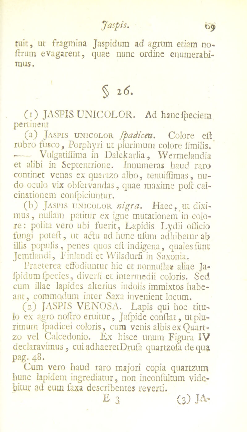 Jaspis. bg» tuit, ut fragmina Jaspidum ad agrum etiam no- ftrum e vagarent, quae nunc ordine enumerabi- mus. § t-6. (0 JASPIS UNICOLOR. Ad hancfpeciem pertinent (a) Jaspis unicolor fpadicen. Colore eft rubro fusco, Porphyri ut plurimum colore fimilis. • Vulgatiffima in Dalekarlia, Wermelandia et alibi in Septentrione. Innumeras haud raro continet venas ex quartzo albo, tenuiflimas, nu- do oculo vix obfervandas, quae maxime poft cal- cinationem confpiciuntur. (b) Jaspis unicolor nigra. Haec, ut dixi- mus , nullam patitur ex igne mutationem in colo- re: polita vero ubi fuerit, Lapidis Lydii officio fungi potcft, ut actu ad hunc ufum adhibetur ab illis populis, penes quos clt indigena, qualesfunt Jemtlandi, Finlandi et Wilsdurfi in Saxonia. Praeterea effodiuntur hic et nonnullae aliae Ja- fpidum fpccies, diverli et intermedii coloris. Sed cum illae lapides alterius indolis immixtos habe- ant, commodum inter Saxa invenient locum. (2) JASPIS VENOSA. Lapis qui hoc titu- lo ex agro noffro eruitur, Jafpide condat, ut plu- rimum lpadicei coloris, cum venis albis ex Quart- zo vel Calcedonio. Ex hisce unum Figura IV declaravimus, cui adhaeretDrufa quartzofa de qua pag-48. Cum vero haud raro majori copia quartziim hunc lapidem ingrediatur, non inconfultum vide- bitur ad eum faxa describentes reverti. E 3 (3) J-&'