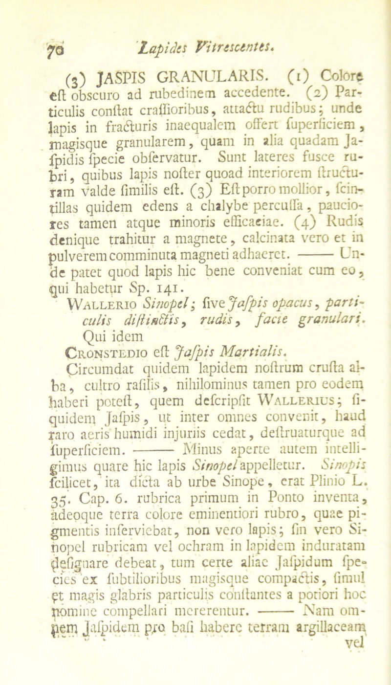 (3) JASPIS GRANULARIS. (1) Colore obscuro ad rubedinem accedente. (2) Par- ticulis conlht craffioribus, atta&u rudibus; unde lapis in fra&uris inaequalem offert fuperficiem, magisque granularem, quam in alia quadam Ja- fpidis fpecie obfervatur. Sunt lateres fusce ru- bri , quibus lapis noder quoad interiorem ftructu- ram valde fimilis ed. (3) Edporro mollior, fcin- tillas quidem edens a chalybe perculfa, paucio- res tamen atque minoris eflicaeiae. (4) Rudis denique trahitur a magnete, calcinata vero et in pulverem comminuta magneti adhaeret. Un- de patet quod lapis hic bene conveniat cum eo, qui habetur Sp. 141. Wallerio Sinopei; fi ve Jafpis opacus, parti- culis diftifittis, rudis, facit granulari. Qui idem Cronstedio ed Jafpis Martialis. Circumdat quidem lapidem nodrum cruda al- ba, cultro radiis, nihilominus tamen pro eodem haberi poted, quem defcripfit Wallerius; fi- quident Jafpis, ut inter omnes convenit, haud raro aeris humidi injuriis cedat, dedruaturque ad fuperficiem. Minus aperte autem intelli- gimus quare hic lapis Sinopei appelletur. Sinapis fcilicet, ita dicta ab urbe Sinope, erat Plinio L. 35. Cap. 6. rubrica primum in Ponto inventa, adepque terra colore eminentiori rubro, quae pi- gmentis inferviebat, non vero lapis; fin vero Si- nopei rubricam vel ochram in lapidem induratam (Jefignare debeat, tum certe aliae Jafpidum fpe» cies ex fubtilioribus magisque compactis, firaul pt magis glabris particulis condantes a potiori hoc nomine compellari mererentur. Nam om- jiem jafpidem pro bad habere terram argillaceam “' ‘ “ ‘ * ’  ' ' vel