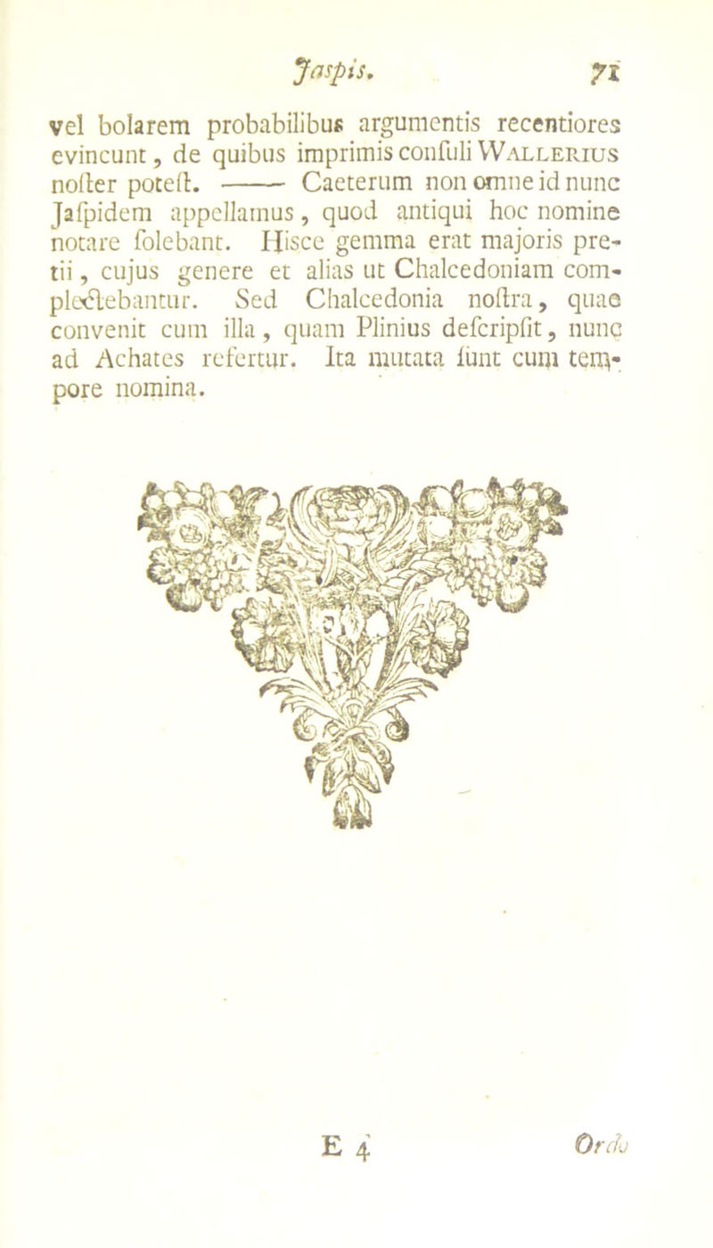 Jaspis. vel bolarem probabilibus argumentis recentiores evincunt, de quibus imprimis confuli YVallerius noiter pote it. Caeterum non omne id nunc Jafpidem appellamus, quod antiqui hoc nomine notare folebant. Hisce gemma erat majoris pre- tii , cujus genere et alias ut Chalcedoniam com- plcxflebantur. Sed Chalcedonia nodra, quae convenit cum illa, quam Plinius defcripfit, nunc ad Achates refertur. Ita mutata iunt cum tem- pore nomina.
