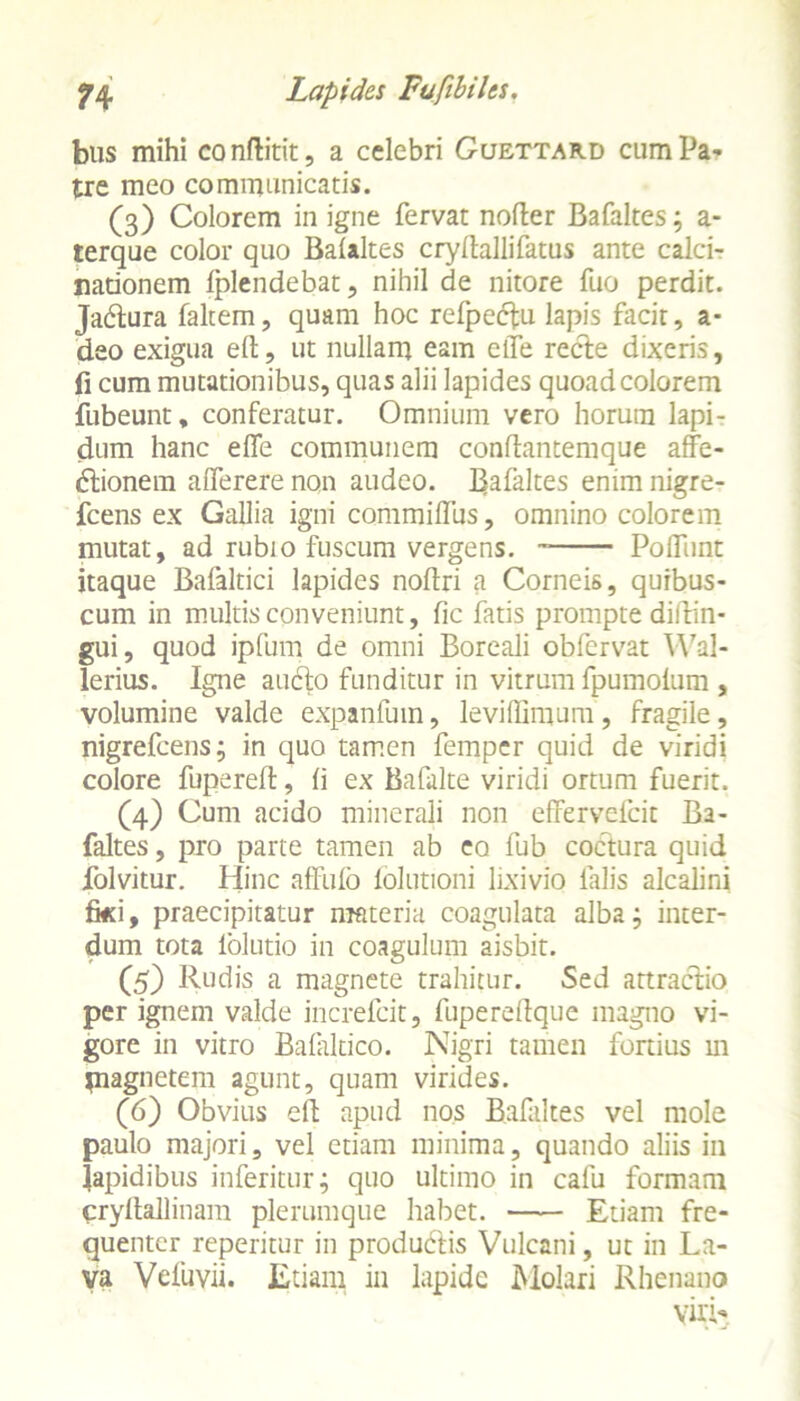 bus mihi conditit, a celebri Guettard cum Pa- tre meo communicatis. (3) Colorem in igne fervat noder Bafaltes; a- terque color quo Balaltes crydallifatus ante calci- nationem fplendebat, nihil de nitore fuo perdit. Jabtura faltem, quam hoc refpectu lapis facir, a* deo exigua ed, ut nullam eam elTe recte dixeris, fi cum mutationibus, quas alii lapides quoad colorem fubeunt, conferatur. Omnium vero horum lapi- dum hanc effe communem condantemque affe- <5tionem alferere non audeo. Inaltes enim nigre- fcens ex Gallia igni commifllis, omnino colorem mutat, ad rubi0 fuscum vergens. Poliunt itaque Bafaltici lapides nodri a Corneis, quibus- cum in multis conveniunt, fic fatis prompte didin- gui, quod ipfum de omni Boreali obfervat YVal- lerius. Igne aucto funditur in vitrum fpumoium , volumine valde expanfum, leviffimum, fragile, nigrefcens; in quo tamen femper quid de viridi colore fupered, li ex Bafalte viridi ortum fuerit. (4) Cum acido minerali non effervefcit Ba- faltes, pro parte tamen ab eo fub coctura quid folvitur. Hinc affufo folutioni lixivio falis alcalini iki, praecipitatur materia coagulata alba; inter- dum tota 1'olutio in coagulum aisbit. (5) Rudis a magnete trahitur. Sed attractio per ignem valde increfcit, fuperedque magno vi- gore in vitro Balaltico. Nigri tamen fortius m piaguetem agunt, quam virides. (6) Obvius elt apud nos Bafaltes vel mole paulo majori, vel etiam minima, quando aliis in Iapidibus inferitur; quo ultimo in calu formam crydallinam plerumque habet. Etiam fre- quenter reperitur in produdtis Vulcani, ut in La- va Vefuvii. Etiam in lapide Molari Rhenano viri-