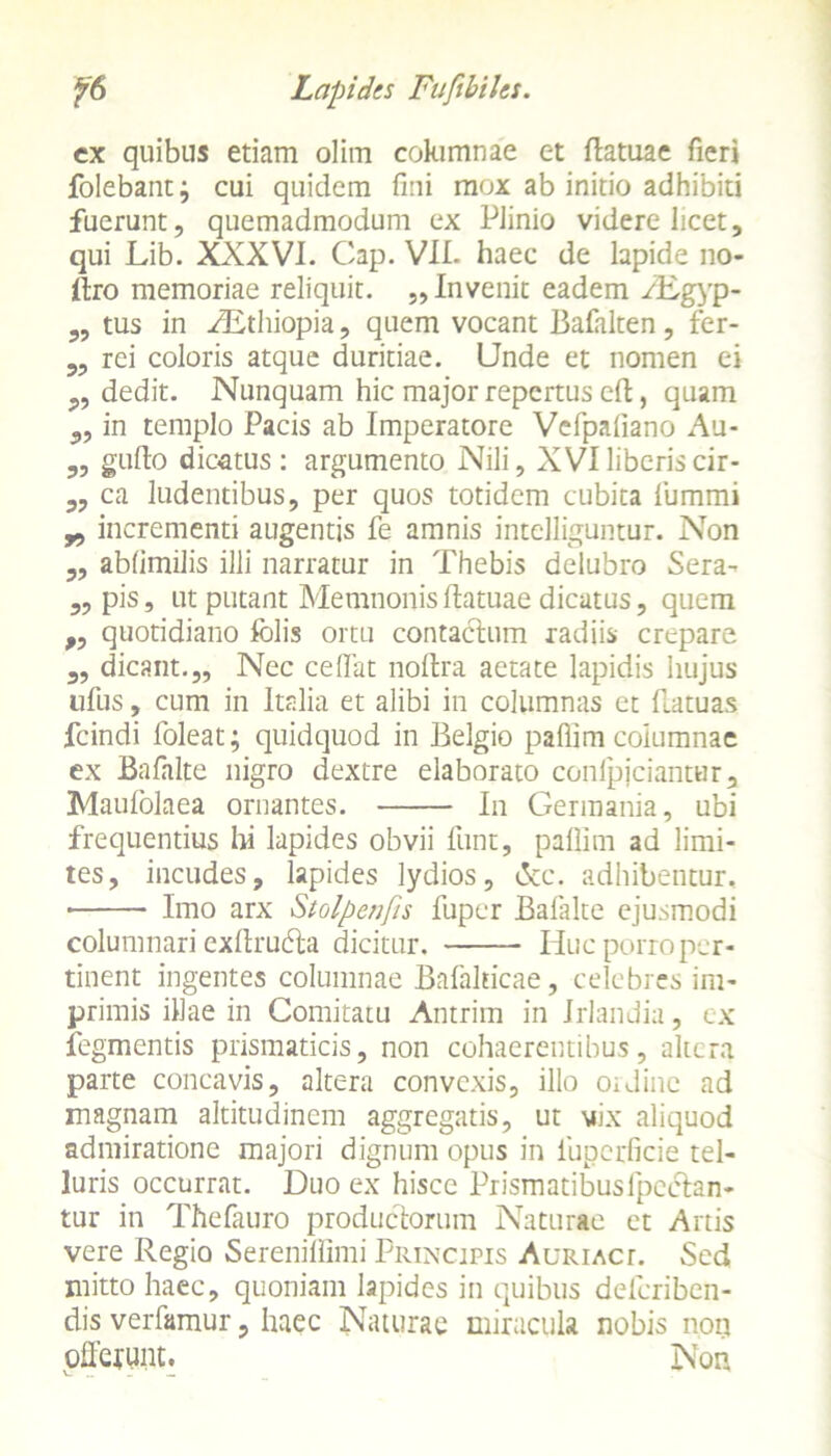 ex quibus etiam olim cokimnae et ftatuae fieri folebantj cui quidem fini mox ab initio adhibiti fuerunt, quemadmodum ex Plinio videre licet, qui Lib. XXXVI. Cap. VII. haec de lapide no- ftro memoriae reliquit. „ Invenit eadem /Egyp- ,, tus in ^Ethiopia, quem vocant Bafhlten, fer- „ rei coloris atque duritiae. Unde et nomen ei „ dedit. Nunquam hic major repertus di, quam „ in templo Pacis ab Imperatore Vefpafiano Au- „ gullo dicatus : argumento Nili, XVI liberis cir- „ ca ludentibus, per quos totidem cubita lumini „ incrementi augentis fe amnis intelliguntur. Non „ ablimilis illi narratur in Thebis delubro Sera- „ pis, ut putant Memnonis ftatuae dicatus, quem „ quotidiano folis ortu contaclum radiis crepare „ dicant.,. Nec cedat noftra aetate lapidis hujus tifus, cum in Itrdia et alibi in columnas et flatuas fcindi foleat; quidquod in Belgio paffim columnae ex Bafalte nigro dextre elaborato conlpiciantur, Maufolaea ornantes. In Germania, ubi frequentius hi lapides obvii funt, paffim ad limi- tes, incudes, lapides lydios, t$cc. adhibentur, ■ Imo arx Stolpenfis fuper Balalte ejusmodi columnari exftrudla dicitur. Huc porro per- tinent ingentes columnae Bafalticae, celebres im- primis illae in Comitatu Antrim in Irlandia, ex fegmentis prismaticis, non cohaerentibus, altera parte concavis, altera convexis, illo ordine ad magnam altitudinem aggregatis, ut vix aliquod admiratione majori dignum opus in luperficie tel- luris occurrat. Duo ex hisce Prismatibusfpedlan- tur in Thefauro productorum Naturae et Artis vere Regio Serenilfimi Principis Auriact. Sed mitto haec, quoniam lapides in quibus deferiben- dis verfamur, haec Naturae miracula nobis non offerunt. Non
