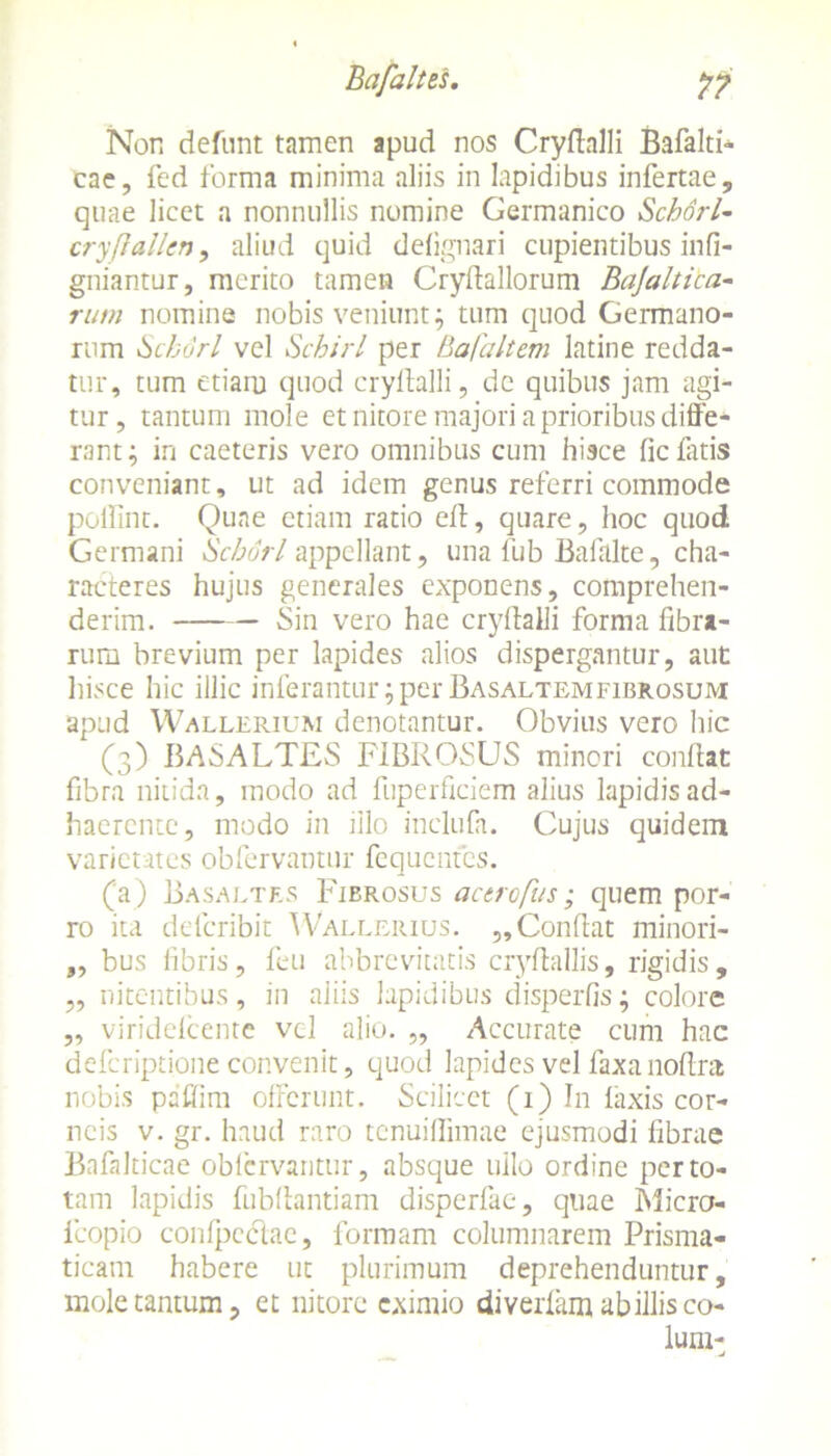 Non defiint tamen apud nos Cryfialli Bafalti- cae, fed forma minima aliis in lapidibus infertae, quae licet a nonnullis nomine Germanico Schdrl- cryfiallen, aliud quid defignari cupientibus infi- gniantur, merito tamen Cryffallorum Bajaltica- rum nomine nobis veniunt; tum quod Germano- rum Schdrl vel Schirl per Bafaltem latine redda- tur, tum etiam quod crylhlli, de quibus jam agi- tur, tantum mole et nitore majori a prioribus diffe- rant; in caeteris vero omnibus cum hisce fic latis conveniant, ut ad idem genus referri commode poffint. Quae etiam ratio eff, quare, hoc quod Germani Scburl appellant, una lub Balalte, cha- racteres hujus generales exponens, comprehen- derim. Sin vero hae cryfialli forma fibra- rum brevium per lapides alios dispergantur, aut hisce hic illic inferantur; per Basaltemfibrosum apud Wallerium denotantur. Obvius vero hic (3) BASALTES FIBROSUS minori conflat fibra nitida, modo ad fuperficiem alius lapidis ad- haerente, modo in illo inclufa. Cujus quidem varietates obfervantur fcqucntes. (a) Basaltes Fierosus actrofus; quem por- ro ita delcribit Wallerius. ,,Confiat minori- „ bus fibris, feu abbrevitatis cryfiallis, rigidis, „ nitentibus, in aliis lapidibus disperfis; colore ,, viridefeente vel alio. „ Accurate cum hac deferiptione convenit, quod lapides vel faxanofira nobis paffim offerunt. Scilicet (1) In laxis cor- neis v. gr. haud raro tenuiffimae ejusmodi fibrae Bnfalticae oblcrvantur, absque ullo ordine per to- tam lapidis fubfiantiam disperfae, quae Micro- fcopio confpcclae, formam columnarem Prisma- ticam habere ut plurimum deprehenduntur, mole tantum, et nitore eximio diverfam ab illis co- lum- -U