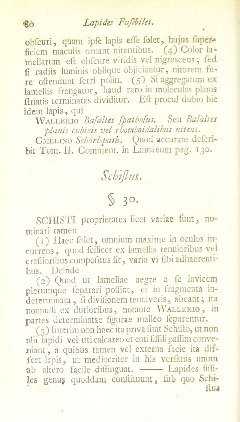 obfcuri, quam ipfe lapis efle folet, hujus fuper- ficiem maculis ornant nitentibus. (4) Color la- mellarum eft obfcure viridis vel nigrescens; fcd fi radiis luminis oblique objiciantur, nitorem fe- re oflendunt ferri politi. (5) Si aggregatum ex lamellis frangatur, haud raro in moleculas planis ftriatis terminatas dividitur. Eft procul dubio hic idem lapis, qui Wallerio Bafaltes fpathofus. Seu Bafaltes planis cubicis vel rhomboidalibus nitens. Gmelino Schorlspath. Quod accurate defcri- bit Toni. II. Comment. in Linnaeum pag. 130. Schtfius. § 3°- SCHISl'1 proprietates licet variae funt, no- fninari tamen (1) Haec folet, omnium maxime in oculos in- currens , quod fcilicet ex lamellis tenuioribus vel craflioribus compofitus Ot, varia vi ftbi adhaerenti- bus. Deinde (2) Quod ut lamellae aegre a fe invicem plerumque ieparari poftint, et in fragmenta in- determinata , li divilionem tentaveris, abeant; ita nonnulli ex durioribus, notante Wallerio , in paites determinatae figurae malleo feparentur. (3) Intcrim non haec ita priva funt Schifto, ut non alii lapidi vel uti calcareo et coti fillili paflim conve- niant, a quibus tamen vel externa facie ita dif- fert lapis, ut mediocriter in his verfatus unum ab altero facile diftinguat. Lapides frfti- les genu$ quoddam condituunt s fub quo Schr- 11 Uj