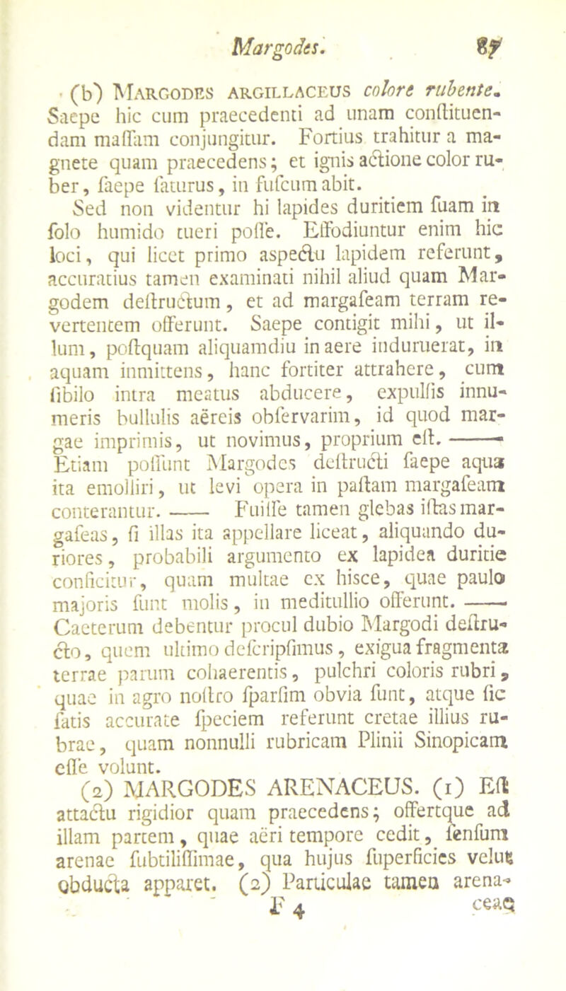 (b) Margodes argillaceus colore rubente. Saepe hic cum praecedenti ad unam conllituen- dam maffam conjungitur. Fortius trahitur a ma- gnete quam praecedens; et ignis actione color ru- ber, faepe faturus, in fufcumabit. Sed non videntur hi lapides duritiem fuam in folo humido tueri pofle. Effodiuntur enim hic loci, qui licet primo aspectu lapidem referunt, accuratius tamen examinati nihil aliud quam Mar- godem deltruetum, et ad margafeam terram re- vertentem offerunt. Saepe contigit mihi, ut il- lum, podquam aliquamdiu in aere induruerat, in aquam inmittens, hanc fortiter attrahere, cum fibilo intra meatus abducere, expulfis innu- meris bullulis aereis obfervarim, id quod mar- gae imprimis, ut novimus, proprium eft. Etiam poffunt Margodes dcllructi faepe aqua ita emolliri, ut levi opera in pallam margafeam conterantur. Fuilfe tamen glebas idasmar- gafeas, fi illas ita appellare liceat, aliquando du- riores , probabili argumento ex lapidea duritie conficitur, quam multae ex hisce, quae paulo majoris funt molis, in meditullio offerunt. . Caeterum debentur procul dubio Margodi dedru- cfco, quem ultimo defcripfimus, exigua fragmenta terrae parum cohaerentis, pulchri coloris rubri , quae in agro noltro fparfim obvia funt, atque dc latis accurate fpeciem referunt cretae illius ru- brae, quam nonnulli rubricam Plinii Sinopicam efle volunt. (2) MARGODES ARENACEUS, (i) Eft attactu rigidior quam praecedens; offertque ad illam partem, quae aeri tempore cedit, fenfuni arenae fubtiliflimae, qua hujus fuperficics veluts obducta apparet. (2) Particulae tamen arena- li 4 ceaq
