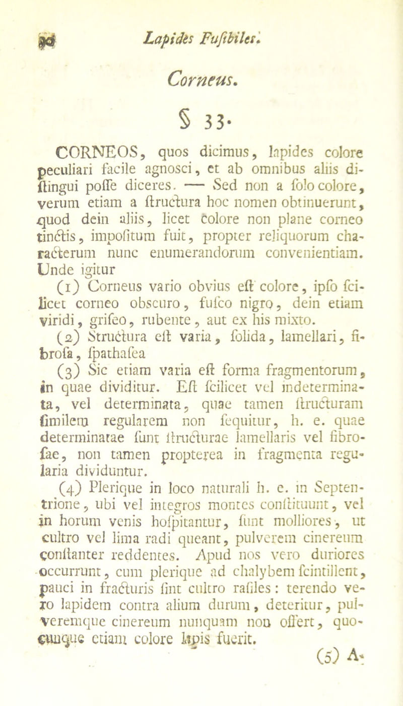 Corneus. § 33- CORNEOS, quos dicimus, lapides colore peculiari facile agnosci, et ab omnibus aliis di- Eingui pofle diceres. — Sed non a folocolore, verum etiam a Eructura hoc nomen obtinuerunt, .quod dein aliis, licet Colore non plane corneo tindis, impolitum fuit, propter reliquorum cha- raderum nunc enumerandorum convenientiam. Unde igitur (1) Corneus vario obvius eft colore, ipfo fci- licet corneo obscuro, fufco nigro, dein etiam viridi, grifeo, rubente, aut ex his mixto. (2) Strudura elt varia, folida, lamellari, fi- brofa, fpathafea (3) Sic etiam varia eff forma fragmentorum, in quae dividitur. Elt fcilicet vel indetermina- ta, vel determinata, quae tamen Eruduram fimilem regularem non fequitur, h. e. quae determinatae funi ltrudurae lamellaris vel fibro- fae, non tamen propterea in fragmenta regu- laria dividuntur. (4) Plerique in loco naturali h. e. in Septen- trione, ubi vel integros montes conEituunt, vel in horum venis hofpitantur, funt molliores , ut cultro vel lima radi queant, pulverem cinereum conllanter reddentes. Apud nos vero duriores occurrunt, cum plerique ad chalybemfcintillent, pauci in fraduris fint cultro rafiles: terendo ve- ro lapidem contra alium durum, deteritur, pul- veremque cinereum nunquam noti oflert, quo- CiuiGue etiam eoiore lipis fuerit.