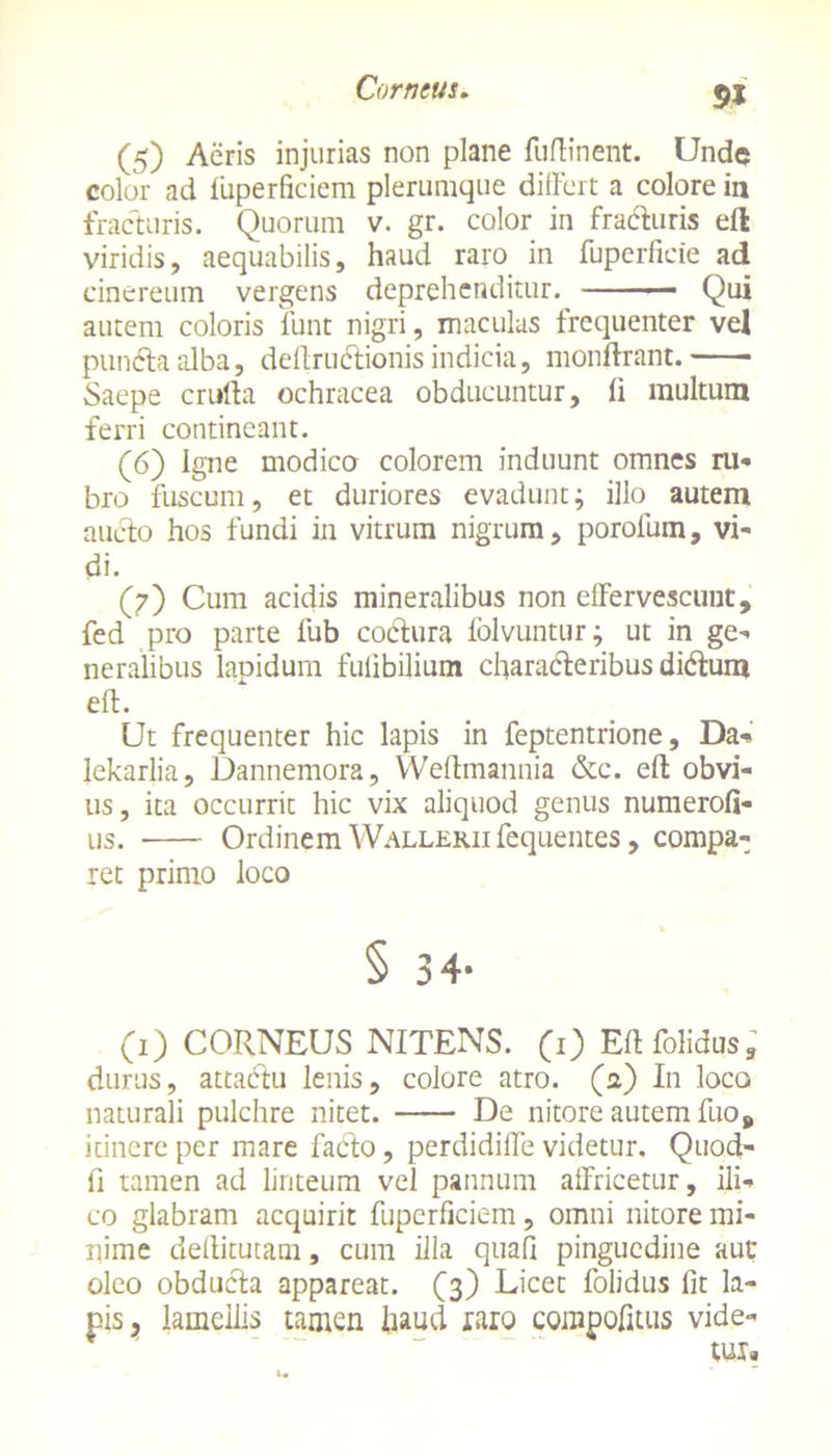 51 (5) Acris injurias non plane fuftinent. Unde color ad fuperficiem plerumque differt a colore in fracturis. Quorum v. gr. color in fracturis eft viridis, aequabilis, haud raro in fuperficie ad cinereum vergens deprehenditur. Qui autem coloris funt nigri, maculas frequenter vel punCta alba, deftrudtionis indicia, monftrant. Saepe crufta ochracea obducuntur, li multum ferri contineant. (6) Igne modico colorem induunt omnes ru- bro fuscum, et duriores evadunt; illo autem aucto hos fundi in vitrum nigrum, porofum, vi- di. (7) Cum acidis mineralibus non effervescunt, fed pro parte fub codtura folvuntur; ut in ge- neralibus lapidum fulibilium characteribus diCtum eft. Ut frequenter hic lapis in feptentrione, Da- lekarlia, Dannemora, Weffmannia &c. eft obvi- us , ita occurrit hic vix aliquod genus numerofi- us. Ordinem Wallerii fequentes, compa- ret primo loco § 34- (1) CORNEUS NITENS. (1) Eftfolidus, durus, attadtu lenis, colore atro, (a) In loco naturali pulchre nitet. De nitore autem fuo, itinere per mare facto, perdidiffe videtur. Quod- fi tamen ad linteum vel pannum affricetur, ili-* co glabram acquirit fuperficiem, omni nitore mi- nime dellitutam, cum illa quali pinguedine aut oleo obducta appareat. (3) Licet folidus fit la- pis, lamellis tamen haud raro compofitus vide-
