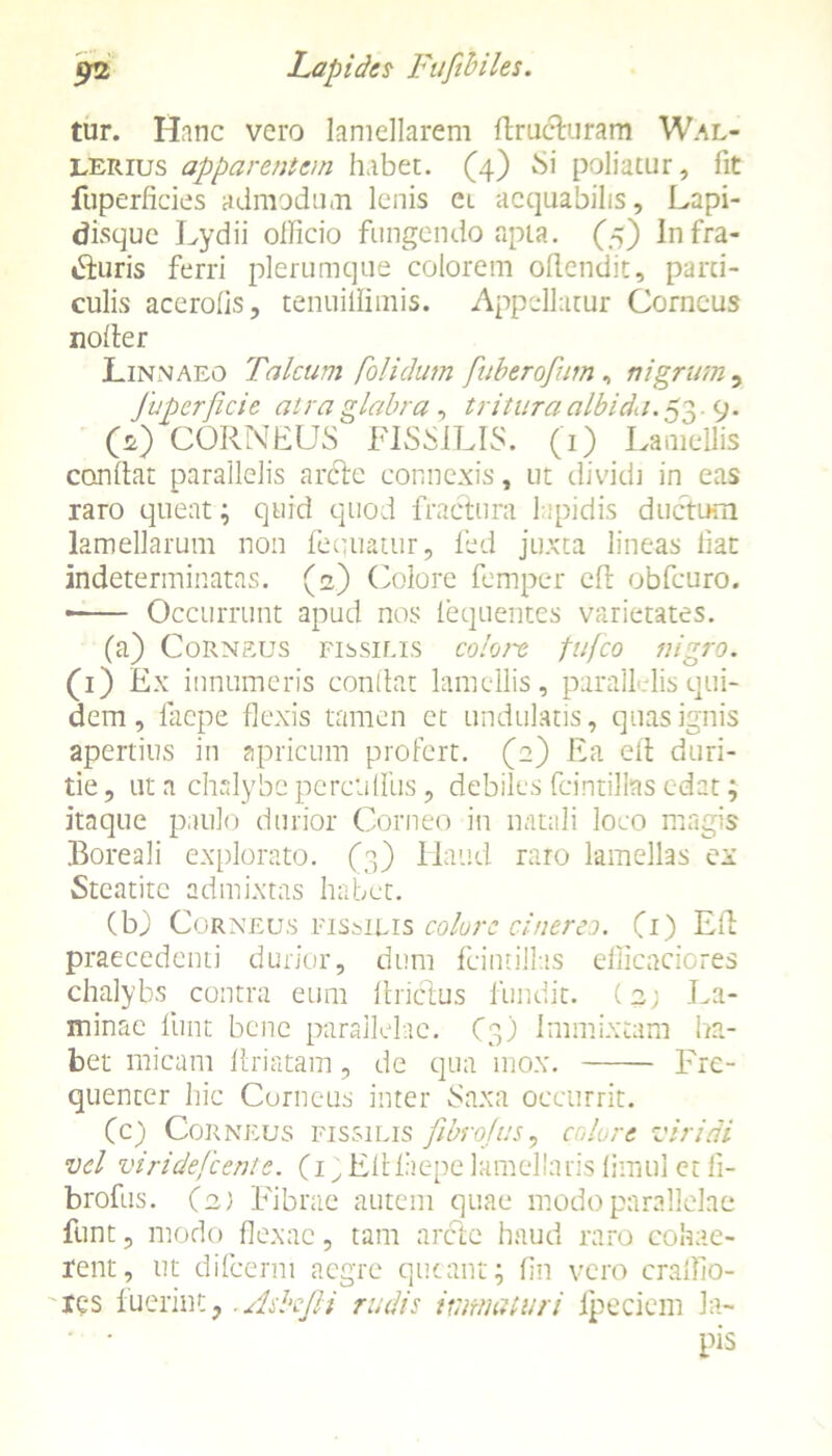 tur. Hanc vero lamellarem firucluram Wal- lerius apparentem habet. (4) Si poliatur, fit ftiperficies admodum lenis ei aequabilis. Lapi- disque Lydii olficio fungendo apta. (5) Infra- tfiuris ferri plerumque colorem oflendit, pani- culis acerofis, tenuiilimis. Appellatur Corneus noder Linnaeo Talcum folidum fuberofum, nigrum, fuperficie atra glabra , tritura albida.53 9. O) CORNEUS FISSILIS. (1) Lamellis confiat parallelis anfie connexis, ut dividi in eas raro queat; quid quod fractura l ipidis ductum lamellarum non Aequatur, fed juxta lineas fiat indeterminatas. (2) Colore femper cfi obfcuro. • Occurrunt apud nos lequentes varietates. (a) Corneus fissilis colore fufeo nigro. (1) Ex innumeris confiat lamellis, parallelis qui- dem , faepe flexis tamen et undulatis, quas ignis apertius in apricum profert. (2) Ea efi duri- tie , ut a chalybe perciditis, debiles fcintilias edat; itaque paulo durior Corneo in natali loco magis Boreali explorato. (3) Haud raro lamellas ex Steatitc admixtas habet. (bj Corneus fissilis colore cinereo. (1) Efi praecedenti durior, dum fcintillas efficaciores chalybs contra eum firictus fundit. (2; La- minae lunt bene parallelae. (3) Immixtam ha- bet micam firiatam, de qua mox. Fre- quenter hic Corneus inter Saxa occurrit. (c) Corneus fissilis fibrojus, colore viridi vel viridefeente. (iy Efilaepelamellaris fimul et fi- brofus. (2) Fibrae autem quae modo parallelae funt, modo flexae, tam arcte haud raro cohae- rent, ut difeemi aegre queant; fin vero cralfio- xes fuerint, .AshJH rudis immaturi Ipeciem Ja- ' • pis