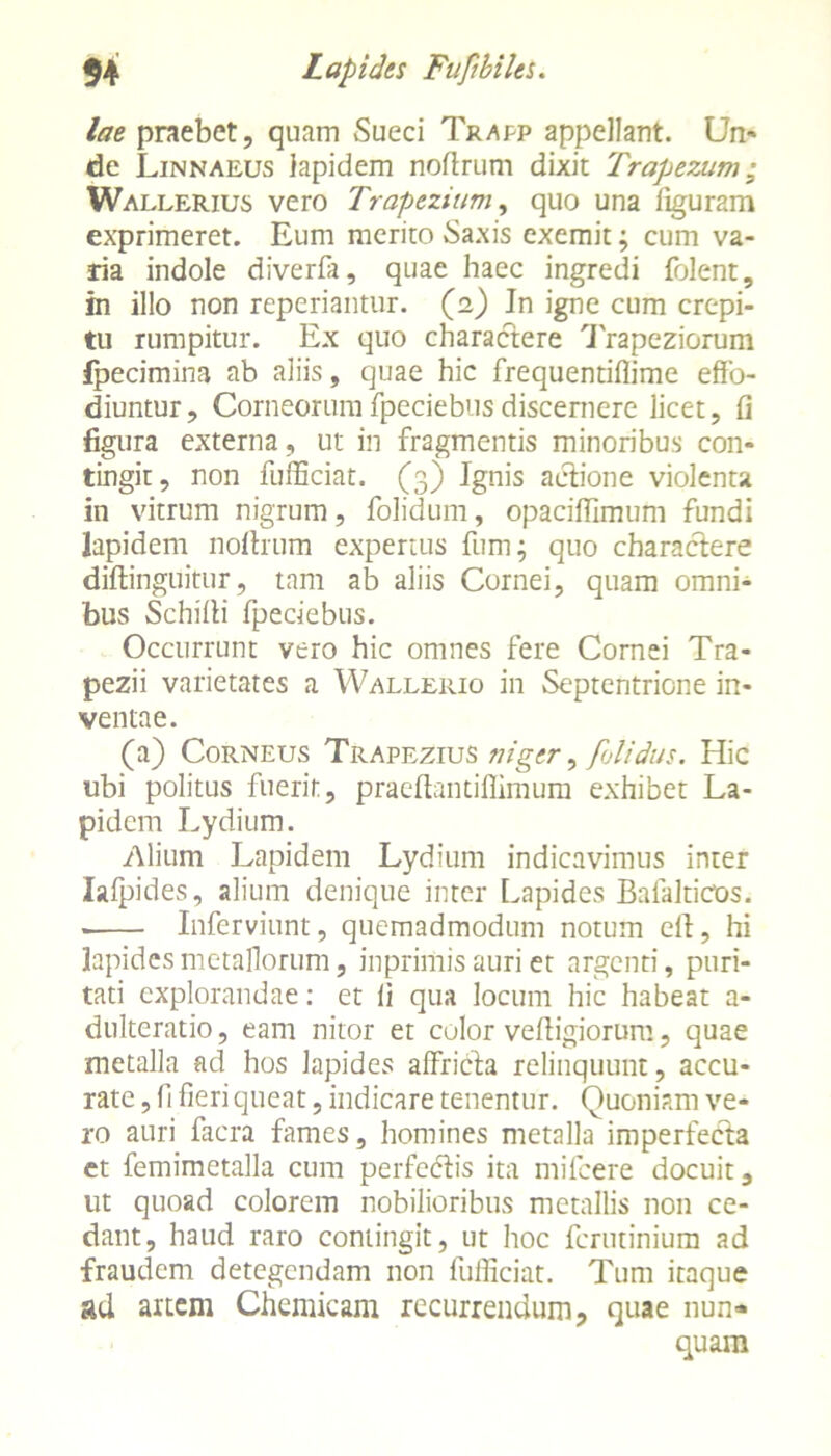 lae praebet, quam Sueci Trapp appellant. Un- de Linnaeus lapidem noftrum dixit Trapezum; Wallerius vero Trapezium, quo una figuram exprimeret. Eum merito Saxis exemit; cum va- ria indole diverfa, quae haec ingredi folent, in illo non reperiantur. (2) In igne cum crepi- tu rumpitur. Ex quo charactere Trapeziorum ipecimina ab aliis, quae hic frequentiflime effo- diuntur, Corneorumfpeciebusdiscernere licet, fi figura externa , ut in fragmentis minoribus con- tingit, non fufficiat. (3) Ignis actione violenta in vitrum nigrum, folidum, opacifflmum fundi lapidem nollrum expertus fum; quo charactere diftinguitur, tam ab aliis Cornei, quam omni- bus Schifli fpeciebus. Occurrunt vero hic omnes fere Cornei Tra- pezii varietates a Walleiiio in Septentrione in- ventae. (a) Corneus Trapezius niger, folidus. Hic ubi politus fuerit, praeffantiflimum exhibet La- pidem Lydium. Alium Lapidem Lydium indicavimus inter lafpides, alium denique inter Lapides Bafalticos. . Inferviunt, quemadmodum notum cit, hi lapides metallorum, inprimis auri et argenti, puri- tati explorandae: et fi qua locum hic habeat a- dulteratio, eam nitor et culor vefiigiorum, quae metalla ad hos lapides affricta relinquunt, accu- rate , fi fieri queat, indicare tenentur. Quoniam ve- ro auri facra fames, homines metalla imperfecta et femimetalla cum perfectis ita mifcere docuit, ut quoad colorem nobilioribus metallis non ce- dant, haud raro contingit, ut hoc ferutinium ad fraudem detegendam non fufficiat. Tum itaque ad artem Chemicam recurrendum, quae nun- quam
