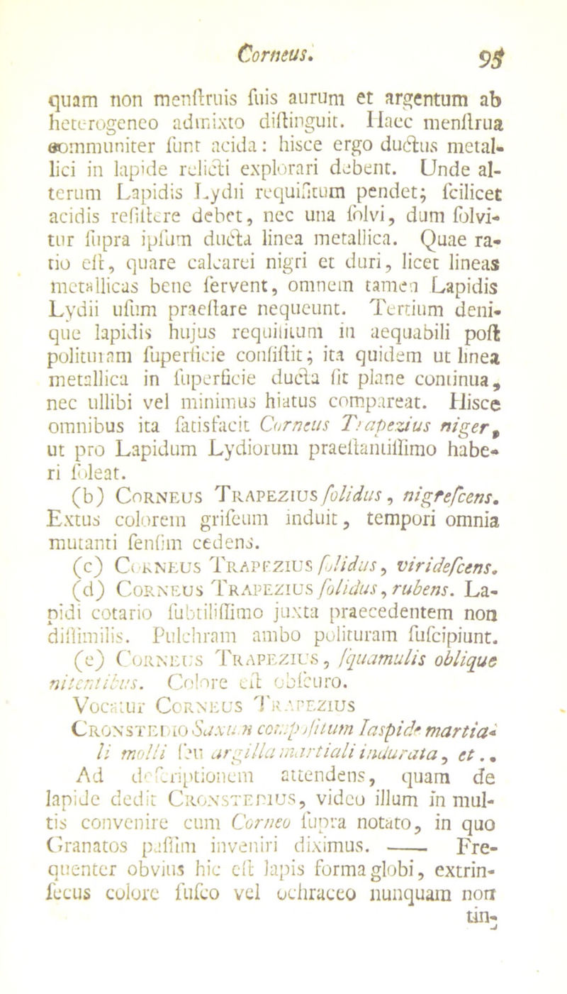 quam non menftruis fuis aurum et argentum ab heterogeneo admixto diflinguit. Ilaec menllrua aommuniter funt acida: hisce ergo ductus metal- lici in lapide relicti explorari debent. Unde al- terum Lapidis Lydii requietum pendet; fcilicet acidis refiitere debet, nec una folvi, dum fblvi- tur liipra ipfum ducta linea metallica. Quae ra- tio ell, quare calcarei nigri et duri, licet lineas metallicas bene fervent, omnem tamen Lapidis Lydii ufum pracllare nequeunt. Tertium deni- que lapidis hujus requitiium in aequabili pofl polituram fuperiicie conlillit; ita quidem ut linea metallica in fuperficie ducta fit plane continua, nec ullibi vel minimus hiatus comparcat. Hisce omnibus ita fatis fac it Cur nens Trapezius niger t ut pro Lapidum Lydiorum praeltantiifimo habe- ri foleat. (b) Corneus Trapezius [olidus, nigrefeens. Extus colorem grifeum induit, tempori omnia mutanti fenfim cedens. (c) Corneus TpvAPFZius [olidus > viridefeens. (d) Corneus Trapezius [olidus, rubens. La- pidi cotario fubtilifBmo juxta praecedentem non difiimilis. Pulchram ambo polituram fufeipiunt. (e) Corneus Trapezius, Squamulis oblique nitentibus. Colore eit oblcuro. Vocatur Corneus Trapezius Cronstedio Saxum cornp jfilum Iaspide martia* li mulli (eu argilla martialiindurata , et.. Ad deferiptionem attendens, quam de lapide dedit Cronsteeius, video illum in mul- tis convenire cum Corneo fupra notato, in quo Granatos paffini inveniri diximus. Fre- quenter obvius hic eft lapis forma globi, extrin- fecus colore fufeo vel ochraceo nunquam non tin-