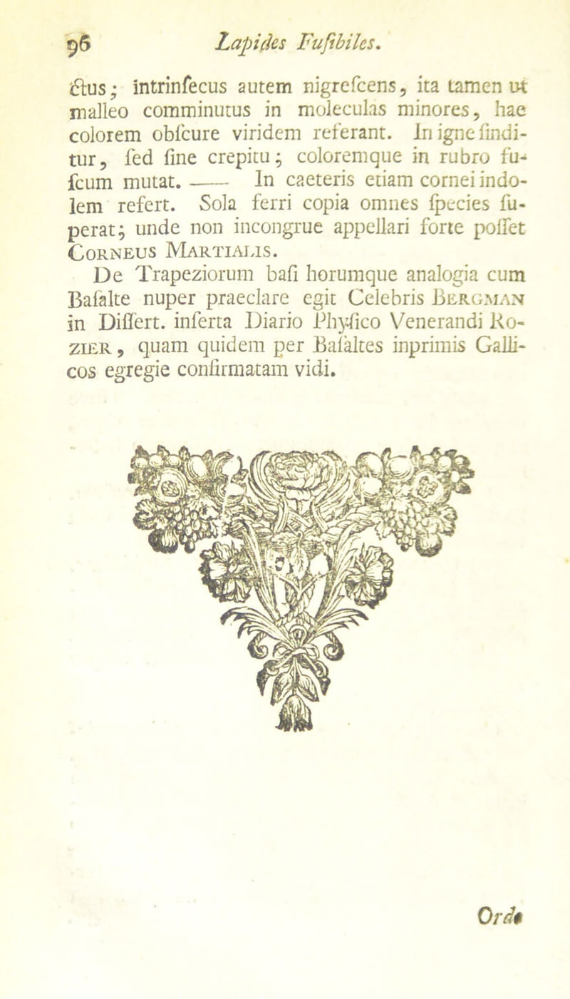 iftus; intrinfecus autem nigrefcens, ita tamen ut malleo comminutus in moleculas minores, hae colorem obfcure viridem referant. In igne findi- tur, led fine crepitu; coloremque in rubro fu- fcum mutat.- ln caeteris etiam cornei indo- lem refert. Sola ferri copia omnes fpecies fu- perat; unde non incongrue appellari forte polfet Corneus Martialis. De Trapeziorum bafi horumque analogia cum Balalte nuper praeclare egit Celebris Bergman in Differt, inferta Diario Phyfico Venerandi l<o- zmR, quam quidem per Bafaltes inprimis Galli- cos egregie confirmatam vidi. Ord$