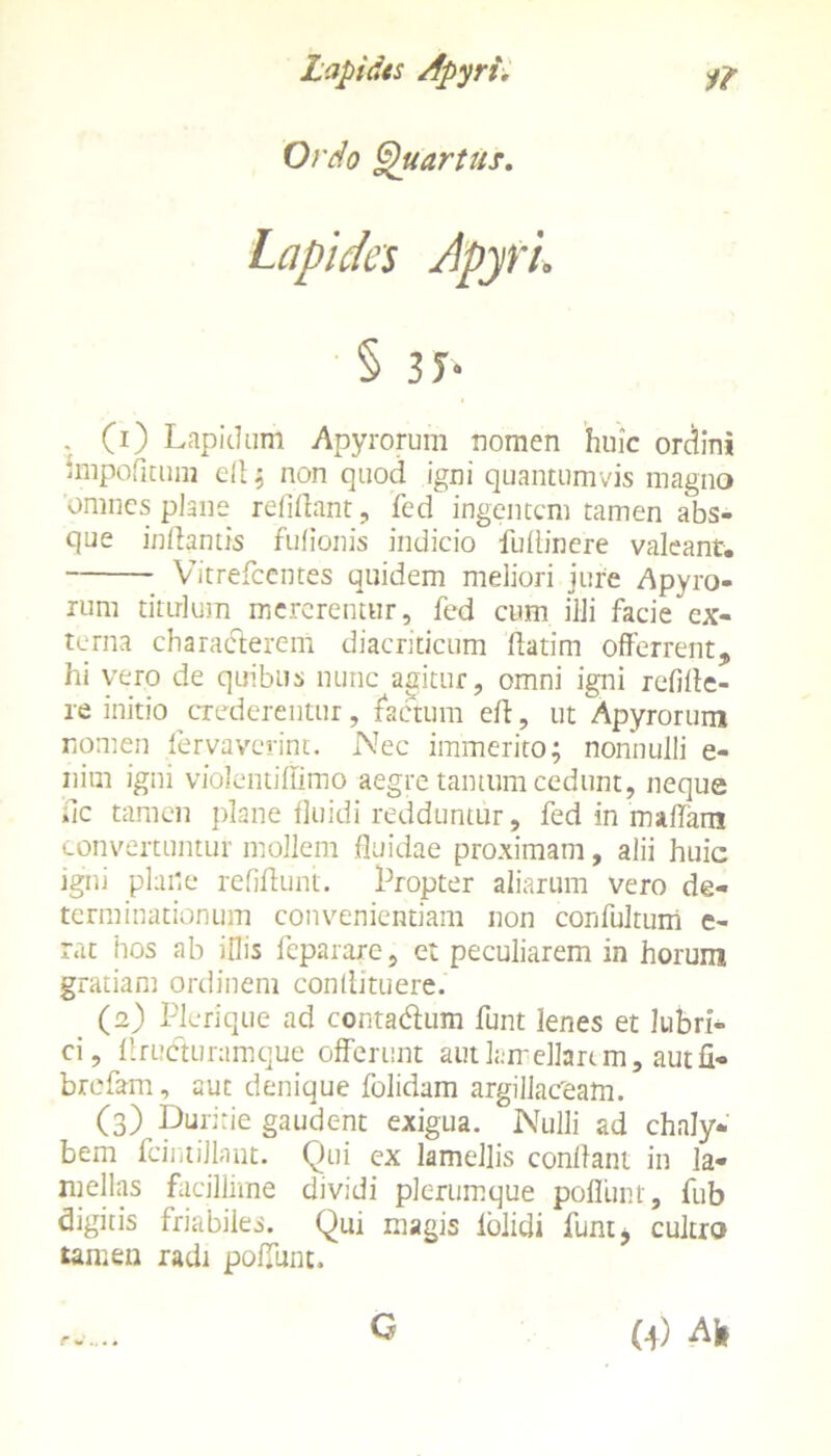 Ordo Quartus. Lapida Apyfi. § 3f- . (0 Lapidum Apyrorum nomen huic ordini impolitum ell ; non quod igni quantumvis magno omnes plane relidant, fed ingentem tamen abs- que inflantis fufionis indicio fuflincre valeant. Vitrefcentes quidem meliori jure Apyro- rum titulum mererentur, fed cum illi facie ex- terna charaderem diacriticum flatim offerrent, hi vero de quibus nunc agitur, omni igni relide- re initio crederentur, factum efl, ut Apyrorum nomen fervaverint. Nec immerito; nonnulli e- nim igni violentiffimo aegre tantum cedunt, neque fle tamen plane fluidi redduntur, fed in maffam convertuntur mollem fluidae proximam, alii huic igni plane relidunt. Propter aliarum vero de- terminationum convenientiam non confultum c- rat hos ab illis feparare, et peculiarem in horum gratiam ordinem condituere. (2) Pleri que ad contadum funt lenes et lubri- ci, Aruduramque offerunt aut lamellari m, aut fi* brefam, aut denique folidam argillaceam. (3) Duritie gaudent exigua. Nulli ad chaly- bem fcintillant. Qui ex lamellis conflant in la- mellas facillime dividi plerumque poliunt, fub digitis friabiles. Qui magis folidi funt* cultro tamen radi poliunt.