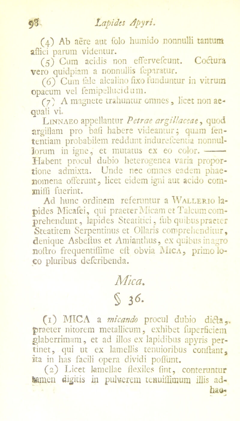 (4) Ab aere aut Colo humido nonnulli tantum affici parum videntur. (5) Cum acidis non effervefcunt. Coctura vero quidpiam a nonnullis feparatur. (6) Cum tale alcalino fixo funduntur in vitrum opacum vel fcmipelluoidum. (7' A magnete trahuntur omnes, licet non ae- quali vi. Linnaeo appellantur Petrae argillaceae, quod argillam pro bali habere videantur; quam fen- tentiam probabilem reddunt indurefcentia nonnul- lorum in igne, et mutatus ex eo color. Habent procul dubio heterogenea varia propor- tione admixta. Unde nec omnes eadem phae- nomena offerunt, licet eidem igni aut acido com- mifli fuerint. Ad hunc ordinem referuntur a Wallerio la- pides Micafei, qui praeterMicam ct Talcumcom- prehendunt, lapides Steatitici, fub quibus praeter Stcatitem Serpentinus et Ollaris comprehenditur, denique Asbeilus et Amianthus, ex quibus inagro nollro frequentiffime elt obvia Mica, primo lo- co pluribus defcribenda. Mica. § i6- (1) MICA a micando procul dubio dieh,, praeter nitorem metallicum, exhibet luperficiein glaberrimam, et ad illos ex lapidibus apyris per- tinet, qui ut ex lamellis tenuioribus conflant, sta in has facili opera dividi poliunt. (2) Licet lamellae flexiles fint, conteruntur feamcn digitis in pulverem tcnuiffimum illis ad- hao-