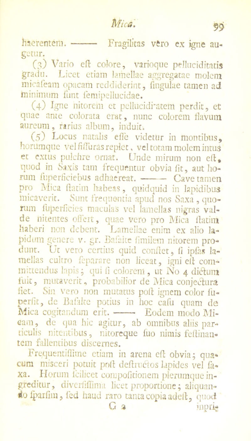 haerentem. Fragilitas vero ex igne au- getur. (3) Vario efi colore, varioque pelluciditatis gradu. Licet etiam lamellae aggregatae molem micafeam opacam reddiderint, fmgulae tamen ad minimum funt femipellucidae. (4) Igne nitorem et pellucidratem perdit, et quae ante colorata erat, nunc colorem flavum aureum, rarius album, induit. (5) Locus natalis e fle videtur in montibus, honimque vel fifluras replet, vel totam molem intus et extus pulchre ornat. Unde mirum non cfi, quod in Saxis tam frequentor obvia fit, aut ho- rum fuperficiebus adhaereat. Cave tamen pro Mica ftatim habeas, quidquid in lapidibus micaverit. Sunt frequentia apud nos Saxa , quo- rum fuperficies maculas vel lamellas nigras val- de nitentes offert, quae vero pro Mica flatim haberi non debent. Lamellae enim ex alio la- pidum genere v. gr. Bafaite fimilem nitorem pro- dunt. Ut vero certius quid confiet, fi iplas la- mellas cultro feparare non liceat, igni elt com- mittendus lapis ; qui fi colorem , ut No 4 dicfiuni fuit, mutaverit, probabilior de Mica conjectura fiet. Sin vero non mutatus pofi ignem color fu- perfit, de Bafalce potius in hoc eafu quam de Mica cogitandum erit. Eodem modo Mi- cam, de qua hic agitur, ab omnibus aliis par- ticulis nitentibus, nitoreque luo nimis fefiinan* tem fallentibus discernes. Frequentiflime etiam in arena efi obvia; qua* cum misceri potuit pofi deftruftos lapides vel lii- xa. Horum lcilicet compofitionem plerumque in- greditur, diverhllima licet proportione; aliquan- iio fparfim, fed haud raro tanta copia adefi, quod G a jnprig