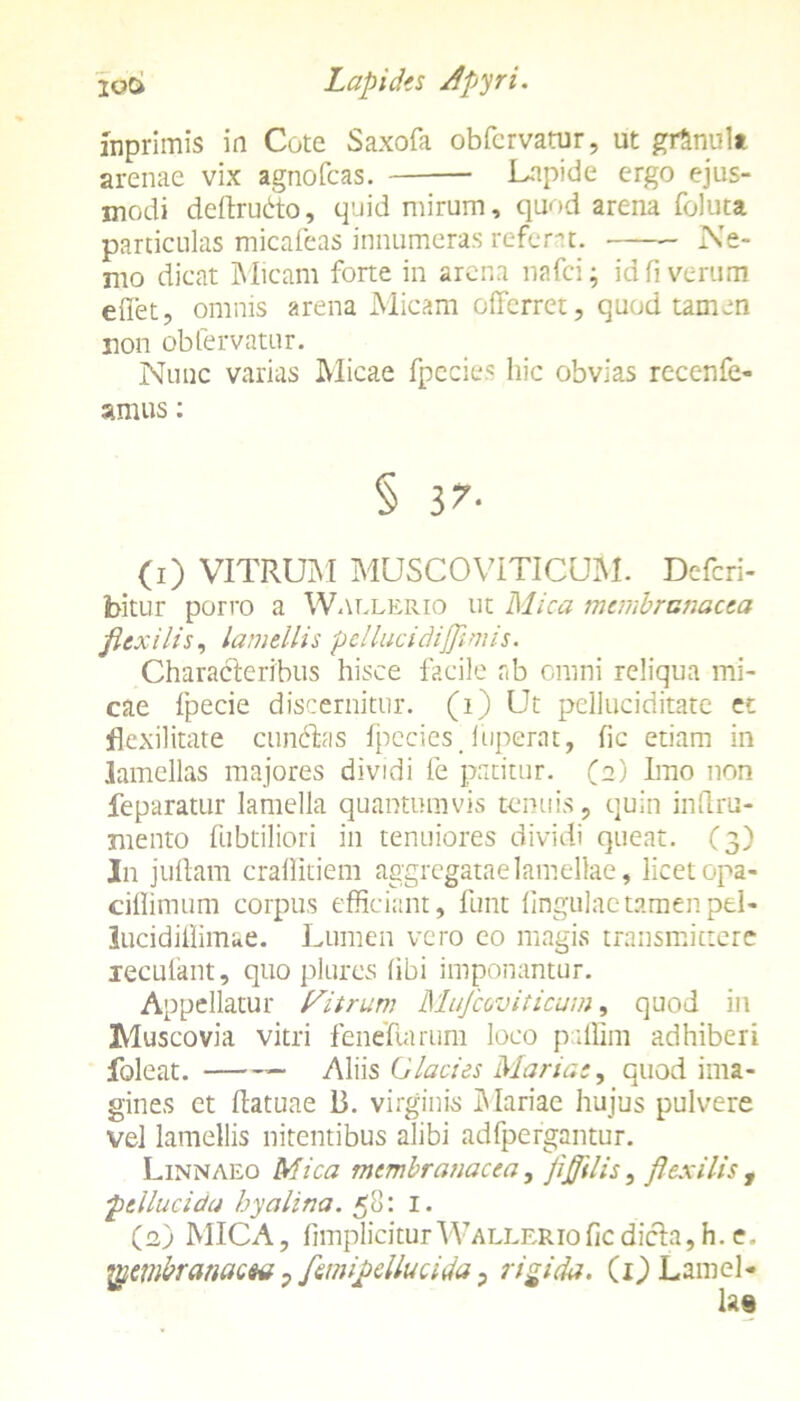 inprimis in Cote Saxofa obfcrvatur, ut gr&nul* arenae vix agnofcas. Lapide ergo ejus- modi deltrubto, quid mirum, quod arena foluta particulas micafeas innumeras referat. Ne- mo dicat Micam forte in arena nafci; id fi verum effiet, omnis arena Micam offerret, quod tamen non obfervatur. Nunc varias Micae fpecies hic obvias recenfe- amus: (1) VITRUM MUSCOVITICUM. Defcri- bitur porro a Wallerio ut Mica membranacea flexilis, lamellis pellucidijjimis. Characteribus hisce facile ab omni reliqua mi- cae fpecie discernitur, (i) Ut pelluciditate et fkxilitate eundas fpecies Tuperat, fic etiam in lamellas majores dividi fe patitur. (2) Imo non feparatur lamella quantumvis tenuis, quin inflxu- mento fubtiliori in tenuiores dividi queat. (3) In j ullam craffitiem aggregatae lamellae, licet opa- ciflimum corpus efficiant, funt lingulae tamen pel- lucidiffimae. Lumen vero eo magis transmittere xecufant, quo plures libi imponantur. Appellatur Citrum Mufcoviticum, quod in Muscovia vitri feneliarum loco paffim adhiberi foleat. Aliis Glacies Maria:, quod ima- gines et ftatuae 13. virginis Mariae hujus pulvere vel lamellis nitentibus alibi adfpergantur. Linnaeo Mica membranacea, JiJJilis, flexilis , pellucida hyalina. 58: I. (2) MICA, fimplicitur Wallerio fic dicta, h. c. Ipembranacsu, femipellucida, rigida. (1) Lamel- las