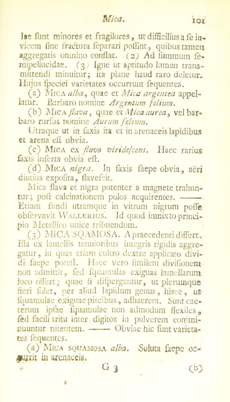Mica. IOI lae fbnt minores et fragilores, ut difficilius a fe in- vicem fine fradlura feparari polfint, quibus tamen aggregatis omnino conflat. (2) Ad luminum fe- mipeliucidae. (3) Igne ut aptitudo lumen trans- mittendi minuitur; ita plane haud raro deletur. Hujus fpeciei varietates occurrunt fequentes. (a} Mica alba, quae et Alica argentea appel- latur. Barbaro nomine Argentum felium. (b) Mica flava, quae et Mica aurea, vel bar- baro rurilis nomine Aurum felium. Utraque ut in laxis ita et in arenaceis lapidibus et arena ell obvia. (c) Mica ex favo viridefcens. Haec rarius laxis inferta obvia ell. (d) Mica nigra. In faxis faepe obvia, aeri diutius expofita, flavefcit. Mica flava et nigra potenter a magnete trahun- tur; poli calcinationem polos acquirentes. Etiam fundi utramque in vitrum nigrum pofle obfervavit Wallekius. Id quod inmixto princi- pio Metallico unice tribuendum. (3) MICA SQAMOSA. A praecedenti differt. Illa ex lamellis tenuioribus integris rigidis aggre- gatur , in quas etiam cultro dextre applicato divi- di faepe potell. Haec vero fimilem divifionem non admittit, fed fquamulas exiguas lamellarum loco offert; quae fi difpergantur, ut plerumque fieri folet, per aliud lapidum genus, hisce, ue iquamulae exiguae piscibus, adhaerent. Sunt eae- terum ipfae Iquamulae non admodum flexiles 9 fed facili tritu inter digitos in pulverem commi- nuuntur nitentem. Obviae hic funt varieta- tes fequentes. (a) Mica squamosa alba. Soluta faepe oc« ju/rit in arenaceis. G 3 C>3