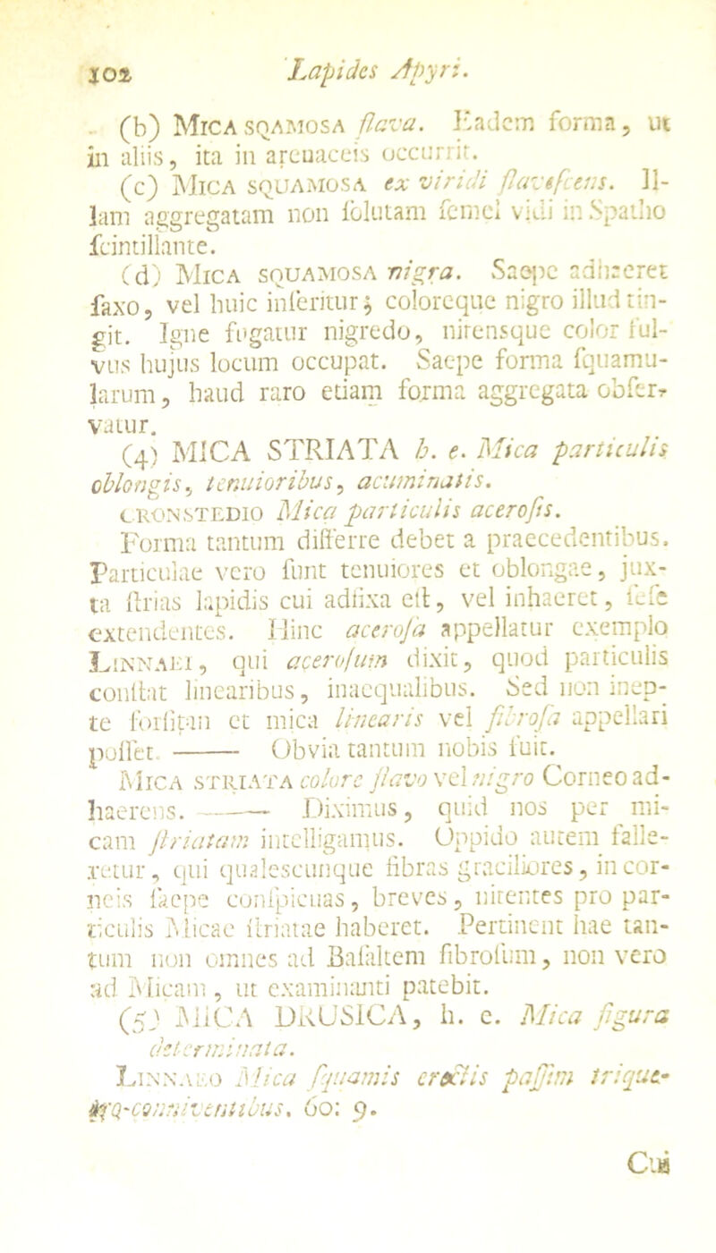(b) Micasqamosa flava. Eadem forma, ut in aliis, ita in areuaceis occurrit. (e) Mica squamosa ex viridi flavtfcens. Il- lam a ser effatam non folutam fcnici vici in Spatho fcintillante. (d) Mica squamosa nigra. Saepe adigeret faxo, vel huic interitur; coloreque nigro illud tin- git. Igne fugatur nigredo, nirensque color ful- vus hujus locum occupat. Saepe fonna fquamu- larum, haud raro etiam forma aggregata obferr vatur. (4) MICA STRIATA b. e. Mica particulis oblongis, tenuioribus, acuminatis. cronstudio Mica particulis acerofts. Forma tantum differre debet a praecedentibus. Particulae vero funt tenuiores et oblongae, jux- ta 1 frias lapidis cui adfixa elt, vel inhaeret, fefe extendentes. Hinc aceroja appellatur exemplo Lenaei, qui a cero Ium dixit, quod particulis contbn linearibus, inaequalibus. Sed non inep- te forfipm et mica linearis vel fibrofa appellari pollet Obvia tantum nobis fuit. Mica striata colore flavo vel nigro Corneo ad- haerens. — Diximus, quid nos per mi- cam flriatam intelligamus. Oppido autem falle- retur, qui qualescunque libras graciliores, in cor- neis faepe confpicuas, breves, nitentes pro par- ticulis Micae itriatae haberet. Pertinent hae tan- tum non omnes ad Bafaltem fibrofum, non vero ad Micam , ut examinanti patebit. (53 MICA DRUSICA, h. e. Mica figura determinata. Linnaeo Mica fquamis cractis pafftm triqut-