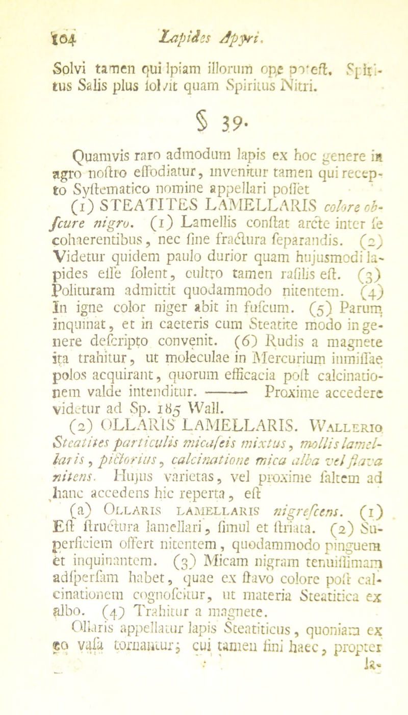 Solvi tamen quilpiam illorum ope pveft. SplR- tus Salis plus lol/it quam Spiritus Nitri. § 39- Quamvis raro admodurn lapis ex hoc genere in agro noflro effodiatur, invenitur tamen qui recep- to Syflematico nomine appellari pollet (i)STEATITES LAMELLARIS colore ob- /'cure nigro, (i) Lamellis conflat arcte inter fe cohaerentibus, nec fine fradlura feparandis. (2) Videtur quidem paulo durior quam hujusmodi la- pides eife folent, cultro tamen rafilis eft. (3) Polituram admittit quodammodo nitentem. (4) In igne color niger abit in fufcum. (5) Parum inquinat, et in caeteris cum Steatke modo in ge- nere defcripto convenit. (6) Rudis a magnete ita trahitur, ut moleculae in Mercurium inmiliae polos acquirant, quorum efficacia poli calcinario- nem valde intenditur. Proxime accedere videtur ad Sp. 185 Wall. ^ O) OLLARIS LAMELLARIS. Wallerio Stcatites particulis micafeis mixtus, mollis lamel- la? is, pi&orius, calcimtione mica alba vel flava nitens. Hujus varietas, vel proxime lakem ad hanc accedens hic reperta , efl (a) Ollaris lamellaris nigrefcens. (1) Efl ftruclura lamellari, fimul et llriata. (2) Su- perficiem offert nitentem, quodammodo pinguem et inquinantem. (3) Micam nigram tenuiffimarri adfperfiim habet, quae ex ffavo colore poft cal- cinationem cognofckur, ut materia Steatirica ex albo, (4} Trahitur a magnete. Ollaris appellatur lapis Steatiticus , quoniam cx ®o vafa tornanturj cui tamen fini haec, propter