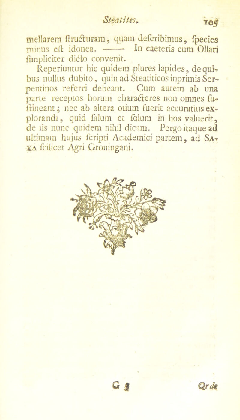 ro$ meUarem ftru&uram, quam defcribimus, fpecies minus dt idonea. In caeteris cum Ollari (impliciter dido convenit. Reperiuntur hic quidem plures lapides, de qui- bus nullus dubito, quin adSteatiticosinprimisSer- pentinos referri debeant. Cum autem ab una parte receptos horum charaderes non omnes fu- ltineant; nec ab altera otium fuerit accuratius ex- plorandi , quid filum et folum in hos valuerit, de iis nunc quidem nihil dicam. Pergo itaque ad ultimam hujus lcripti Academici partem, ad Sa- xa ililicet Agri Groningani, Qrdt d
