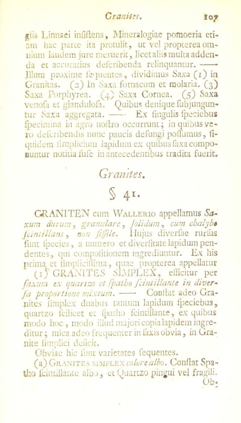 giis Linnaei infiftens, Mineralogiae pomoeria eti- am hac parte ita protulit, ut vel propterea om- nium laudem jure meruerit, licet aliis multa adden- da ec accuratius defcribenda relinquantur. Illum proxime 1'equcntes, dividimus Saxa (1) in Granitas. (2) in Saxa fornacum et molaria. (3) Saxa Porphyrea. (4) Saxa Cornea. (5) Saxa venofa et glandulofa. Quibus denique fubjungun- tur Saxa aggregata. Ex lingulis fpeciebus fpecimina in agro notlro occurrunt; in quibus ve- ro delcribendis nunc paucis defungi poffumus, fi- quidem limplicium lapidum ex quibus faxa compo- nuntur notitia fufe in antecedentibus tradita fuerit. Granites. § 41- C&ANITEN cum Wallerio appellamus Sa- xum durum, granulare, Jolidum, cum chalybe Junii lians, non fiffile. Hujus diverfae rurfus funt lpecies, a numero et diverlitate lapidum pen- dentes, qui compofitionem ingrediuntur. Ex his prima ct limplicillima, quae propterea appellatur (4 J GR ANITES SIMPLEX, efficitur per fnxuui ex quartzo ct fpatho fcintillante m diver- Ja proportione mixtum. Condat adeo Gra- nites iimplex duabus tantum lapidum fpeciebus, quartzo icilicet et fpatho fcintillante, ex quibus modo hoc, modo illud majori copia lapidem ingre- ditur ; mica adeo frequenter in laxis obvia, in Gra- nite limplici deficit. Obviae hic funt varietates fequentes. (a) Granites simplex colore albo. Conflat Spa- tho fcintillante albo, et Quartzo pingui vel fragili, Ob*