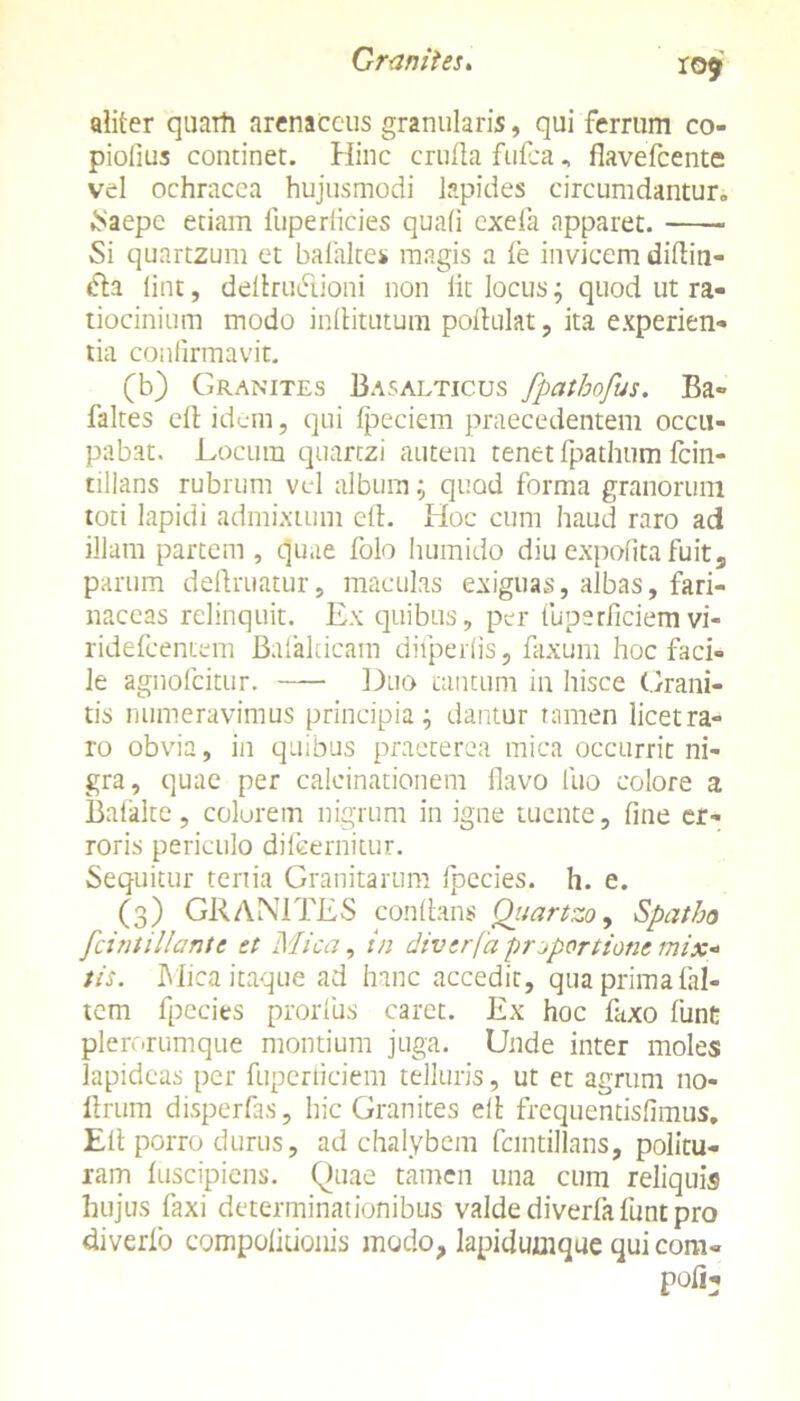 ro$r aliter quarti arenaceus granularis, qui ferrum co- piolius continet. Hinc crufla fufea, flavefeente vel ochracea hujusmodi lapides circumdantur. Saepe etiam fuperficies quali exefa apparet. Si quartzum et balalte* magis a fe invicem diflin- «fla iint, dellrudlioni non lit locus; quod ut ra- tiocinium modo inllitutum poflulat, ita experien- tia confirmavit. (b) Granites Basalticus fpatbofus. Ba« faltes cll idem, qui fpeciem praecedentem occu- pabat. Locum quartzi autem tenet fpathum fcin- tillans rubrum vel album; quod forma granorum toti lapidi admixtum eft. Hoc cum haud raro ad illam partem , quae folo humido diu expolita fuit, parum definiatur, maculas exiguas, albas, fari- naceas relinquit. Ex quibus, per fuperficiem vi- ridefeentem Bafalticam difperlis, faxum hoc faci- le agnofeitur. Duo tantum in hisce Grani- tis numeravimus principia; dantur tamen licet ra- ro obvia, in quibus praeterea mica occurrit ni- gra, quae per calcinationem flavo luo colore a Bafalte, colorem nigrum in igne tuente, fine er- roris periculo difeernitur. Sequitur tertia Granitarum fpccies. h. e. (3) GRANITES conlians Oiiartzo, Spatha fcintillante et Mica, in diverfa proportione mix* tis. Mica itaque ad hanc accedit, qua prima fal- tem fpecies prorfus caret. Ex hoc faxo liint plerorumque montium juga. Unde inter moles lapideas per fuperticiem telluris, ut et agrum 110- flrum disperfas, hic Granites ell frequentisfimus. Eli porro durus, ad chalybem fcmtillans, politu- ram fuscipiens. Quae tamen una cum reliquis hujus faxi determinationibus valde diverfa funt pro diverfo compolitionis modo, lapidumque quicom-
