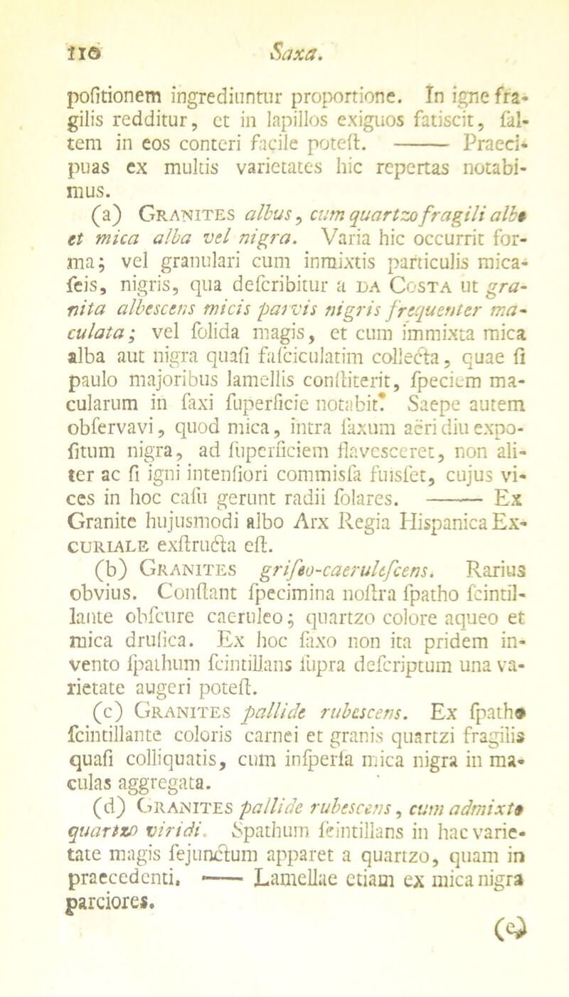 politionem ingrediuntur proportione. In igne fra- gilis redditur, ct in lapillos exiguos fatiscit, fal- tem in eos conteri facile poteft. Praeci- puas ex multis varietates hic repertas notabi- mus. (a) Granites albus, cum quartzofragili alb» et mica alba vel nigra. Varia hic occurrit for- ma; vel granulari cum inmixtis particulis mica- feis, nigris, qua defcribitur a da Costa ut gra- nita albescens micis parvis nigris frequenter ma- culata; vel folida magis, et cum immixta mica alba aut nigra quali falciculatim collecta, quae fi paulo majoribus lamellis condit erit, fpeciem ma- cularum in faxi fuperficie notabit? Saepe autem obfervavi, quod mica, intra laxum aeri diu expo- fitum nigra, ad fuperficiem flavesceret, non ali- ter ac fi igni intenfiori commisfa fuisfet, cujus vi- ces in hoc cafu gerunt radii folares. Ex Granite hujusmodi albo Arx Regia Hispanica Ex- curiale exdrubta ed. (b) Granites grifeo-caerultfcens. Rarius obvius. Condant fpecimina noftra fpatho fcintil- lante obfcure caeruleo; quartzo colore aqueo et mica drulica. Ex hoc faxo non ita pridem in- vento Ipaihum fcintillans iupra defcriptum una va- rietate augeri poted. (c) Granites pallide rubescens. Ex fpath# fcintillante coloris carnei et granis quartzi fragilis quafi colliquatis, cum infperla mica nigra in ma- culas aggregata. (d) Granites pallide rubescens, cum admixta quartzo viridi. Spathum feintillans in hac varie- tate magis fejunetum apparet a quartzo, quam in praecedenti. * Lamellae etiam ex mica nigra parciores.