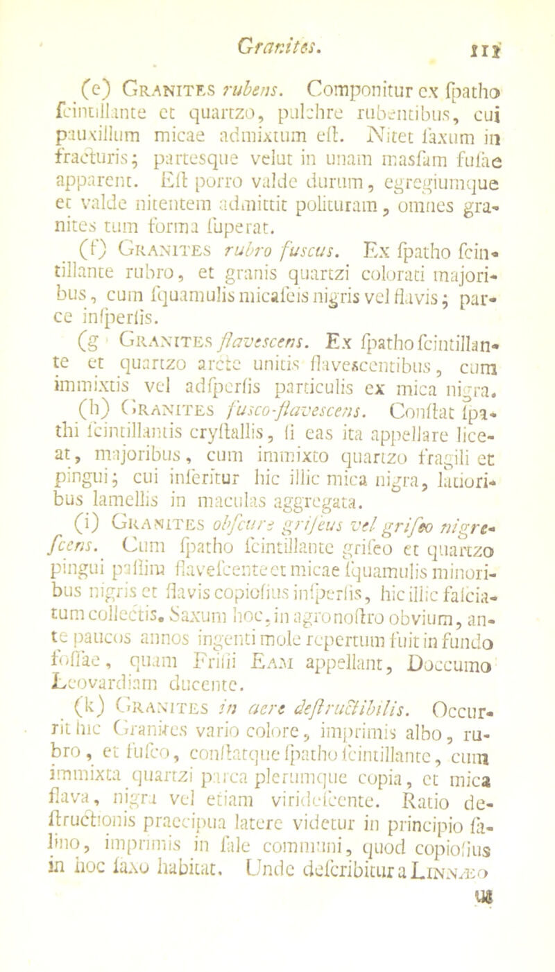 (e) Granites rubens. Componitur cx fpatho fcintillante ct quartzo, pulchre rubentibus, cui pauxillum micae admixtum ed. Nitet laxum in fracturis; partesque velut in unam masfam fufae apparent. Eli porro valde durum, egregiumque et valde nitentem admittit polituram, omnes gra- nites tum forma fuperat. (1) Granites rubro fuscus. Ex fpatho fcin- tillante rubro, et granis quartzi colorati majori- bus, cum lquamulis niicaleisnigris vel flavis; par- ce infperlis. (g Granites flavescens. Ex fpatho fcintillan- te et quartzo arcte unitis flavescentibus, curti immixtis vel adfperfis particulis cx mica ni -ra. (h) Granites fusco-flavescens. Conflat fpa- thi fcintillantis cryltallis, (i eas ita appellare lice- at, majoribus, cum immixto quartzo fragili et pingui; cui inferitor hic illic mica nigra, latiori- bus lamellis in maculas aggregata. (i) Granites obfcun grifeus velgrifeo nigre- fcens. Cum fpatho fcintillante grifeo et quartzo pingui pallirn flavefcenteet micae lquamulis minori- bus nigris et flavis copiofius infperlis, hic illic falcia- tumcollectis. Saxum hoc,in agronodro obvium, an- te paucos annos ingenti mole repertum fuit in fundo foffae, quam Frifii Eam appellant, Doccumo Leovardiam ducente. (k) Granites in acre deflruciibilis. Occur- riilnc Granites vario colore, imprimis albo, ru- bro, et fufeo, condatque fpatho fcintillante, cum immixta quartzi parca plerumque copia, ct mica flava, nigra vel etiam viridefeente. Ratio de- ftruchonis praecipua latere videtur in principio fa- bno, imprimis in fale communi, quod copiofius in iioc laxo habitat. Unde deferibitura Linn/eo Ul