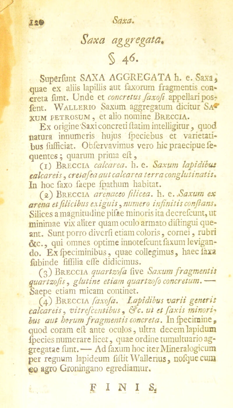 Saxa aggregata. § A6- Superfunt SAXA AGGREGATA h. e. Saxa j quae ex aliis lapillis aut faxorum fragmentis con- creta funt. Unde et concretus faxofi appellari posr fent. Wallerio Saxum aggregatum dicitur Sa* xum petrosum , et alio nomine Breccia. Ex origine 'Saxi concreti llatim intelligitur, quod natura innumeris hujus Ipeciebus et varietati- bus fufficiat. Obfervavimus vero hic praecipue fe- quentes; quarum prima eft, (i) Breccia calcar ea. h. e. Saxum lapidibus calcar eis, creiafea aut calcar ea terra conglutinatis* In hoc laxo liiepe fpathum habitat. (i) Breccia arenaceo [ilicea, h. e..Saxum ex arena et filicibus exiguis, numero infinitis conflans. Silices a magnitudine pifae minoris ita decrefcunt, ut minimae vix aliter quam oculo armato diftingui que- ant. Sunt porro diverfi etiam coloris, cornei, rubri &c., qui omnes optime innotefcuntfaxum levigan- do. Ex fpeciminibus, quae collegimus, haec laxa fubinde fiffilia effe didicimus. (3) Breccia quartzofa live Saxum fragmentis quartzofis, glutine etiam quartzofo concretum.— Saepe etiam micam continet. (4) Breccia [axofa. Lapidibus varii generis calcartis, vitreje entibus, &c. ut et [axis minori- bus aut horum fragmentis concreta. In fpecimine P quod coram eft ante oculos, ultra decem lapidum Ipecies numerare licet, quae ordine tumultuario ag- gregatae funt. — Ad faxum hoc iterMineralogicum per regnum lapideum filtit Wallenus, nofquecuiij <eo agro Groningano egrediamur.