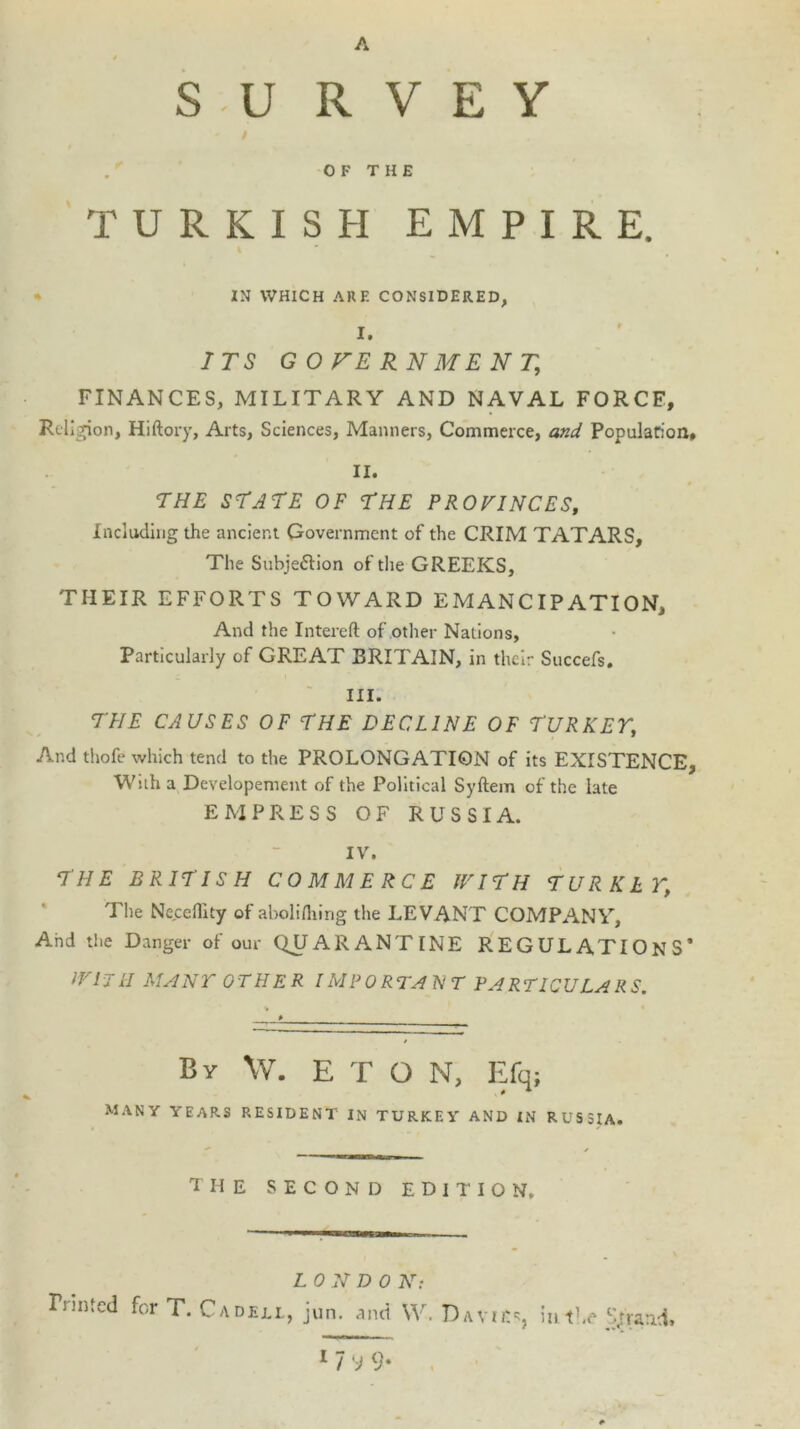 A J S U R V E Y OF THE TURKISH EMPIRE. IN WHICH ARE CONSIDERED, I. ITS GOVERNMENT, FINANCES, MILITARY AND NAVAL FORCE, Religion, Hiftory, Arts, Sciences, Manners, Commerce, and Population, II. THE STATE OF THE PROVINCES, Including the ancient Government of the CRIM TATARS, The Subjection of the GREEKS, TIIEIR EFFORTS TOWARD EMANCIPATION, And the Intereft of other Nations, Particularly of GREAT BRITAIN, in their Succefs. III. THE CAUSES OF THE DECLINE OF TURKEY, And thofe which tend to the PROLONGATION of its EXISTENCE, With a Dcvelopement of the Political Syftem of the late EMPRESS OF RUSSIA. IV. THE BRITISH COMMERCE IVITII TURKEY; The Ne.ceffity of abolilhing the LEVANT COMPANY, And the Danger of our QUARANTINE REGULATIONS’ IVHrII MANY OTHER IMPORTANT PARTICULARS. By \V. ETON, Efq; many years resident in TURKEY AND IN RUSSIA. THE second edition. LON D 0 N: Fnn ted for T. C a deli., jun. and \V. Davies, in the Sjtraad.