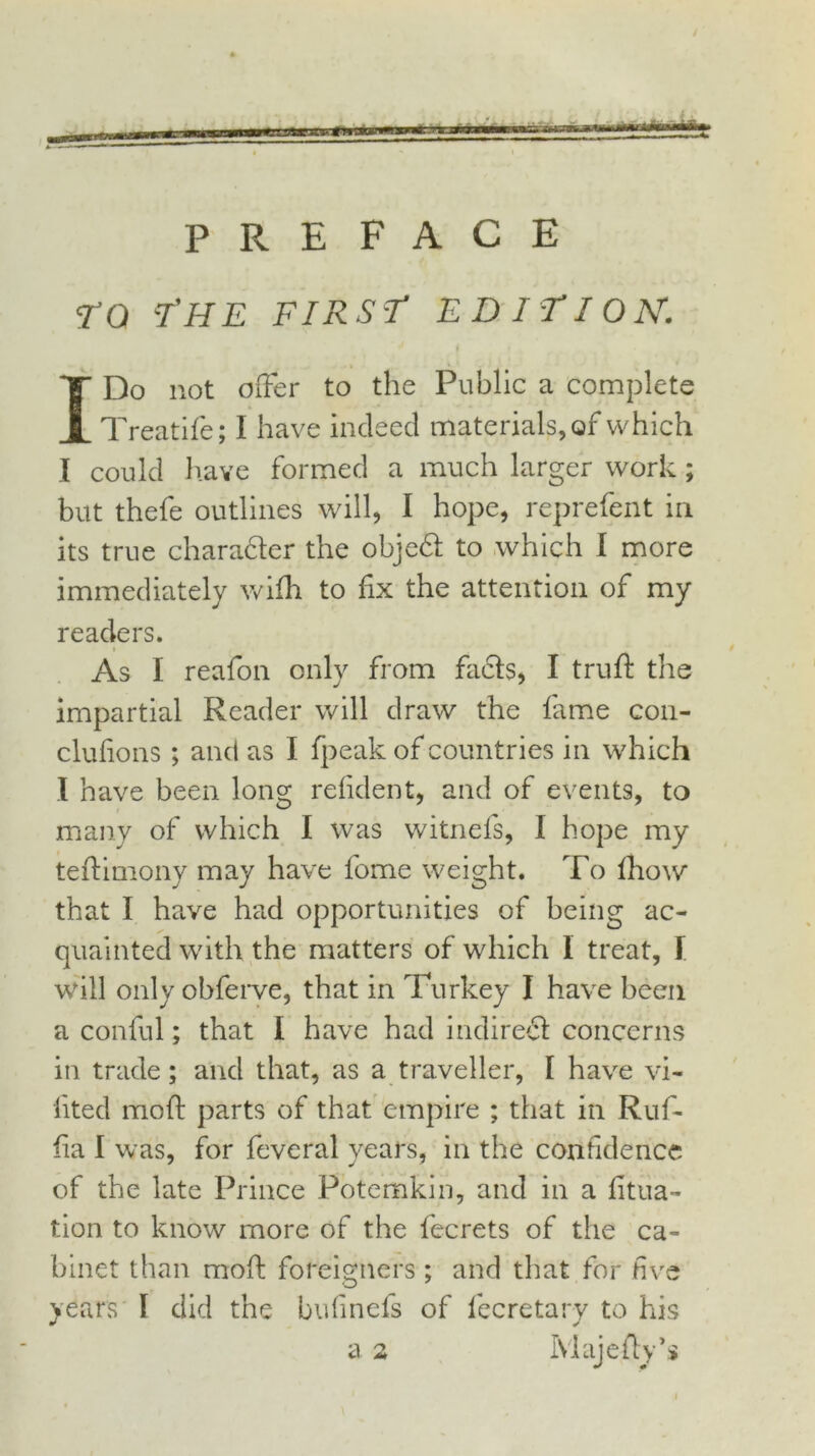 PREFACE TO T'H E FIRST EDITION. t I Do not offer to the Public a complete Treatife; I have indeed materials, of which I could have formed a much larger work but thefe outlines will, I hope, reprefent in its true chara&er the objedt to which I more immediately wifh to fix the attention of my readers. » As I reafon only from facts, I truft the impartial Reader will draw the fame con- clufions; and as I fpeak of countries in which I have been long refident, and of events, to many of which I was witnefs, I hope my tefiimonv may have fome weight. To fhow that I have had opportunities of being ac- quainted with the matters of which I treat, I will only obferve, that in Turkey I have been a conful; that I have had indirect concerns in trade; and that, as a traveller, I have vi- fited mod parts of that empire ; that in Ruf- fia I was, for feveral years, in the confidence of the late Prince Potemkin, and in a fitua- tion to know more of the fecrets of the ca- binet than mod foreigners ; and that for five years I did the bufinefs of fecretary to his a 2 Majefly’s s* •