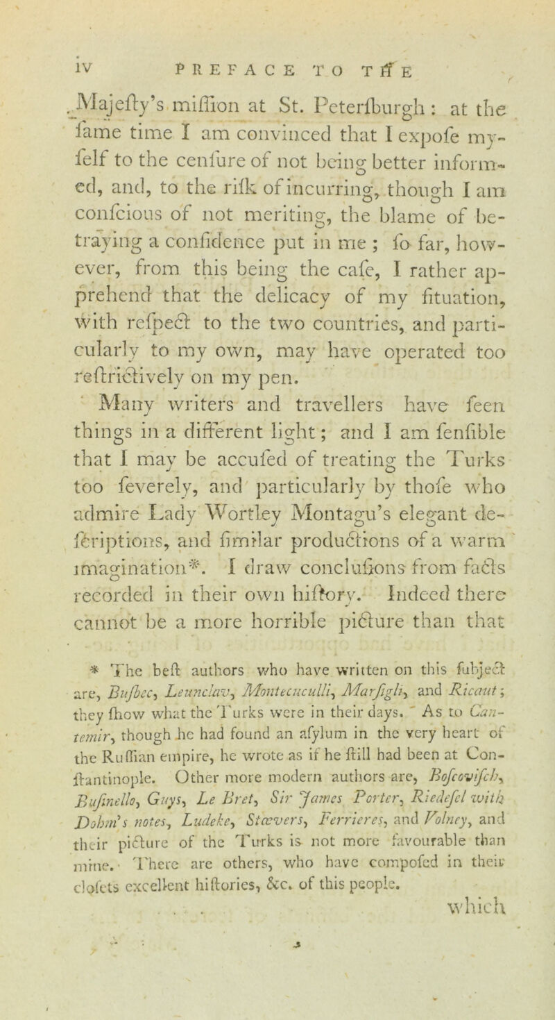 f Majedy’s million at St. Peterfburgh : at the lame time I am convinced that I expofe my- felf to the cenlure of not being better inform- O ed, and, to the rifk of incurring, though I am O' O confcious of not meriting, the blame of be- -r • . r x ^ traymg a confidence put in me ; fo far, how- ever, from this being the cafe, I rather ap- prehend that, the delicacy of my fituation, with relped: to the two countries, and parti- cularly to my own, may have operated too reftriclively on my pen. Many writers and travellers have feen things in a different light; and I am fenfible that I may be accufed of treating the Turks J o too feverelv, and particularly by thofe who admire Lady Wortley Montagu’s elegant de- ftriptions, and fimilar productions of a warm imagination*. I draw conclufions from fads recorded in their own hiftory. Indeed there cannot be a more horrible pidure than that * The belt authors who have written on this fubject are, Bnjbcc, Leunclav, Montecuculli, Marfigli, and Ricaut; they fhow what the Turks were in their days. ' As to Can- temlr, though he had found an afylum in the very heart of the Ruffian empire, he wrote as if he ftill had been at Con- ftantinople. Other more modem authors are, Bofcovifch, Bufinello, Guys, Le Bret, Sir James Porter, Riedefel with Dobin's notes, Ludeke, St covers, Ferric res, and Volney, and their picture of the Turks is not more favourable than mine.’ There are others, who have compofed in their clpfets excellent hiftories, &c. of this people. . . . which T