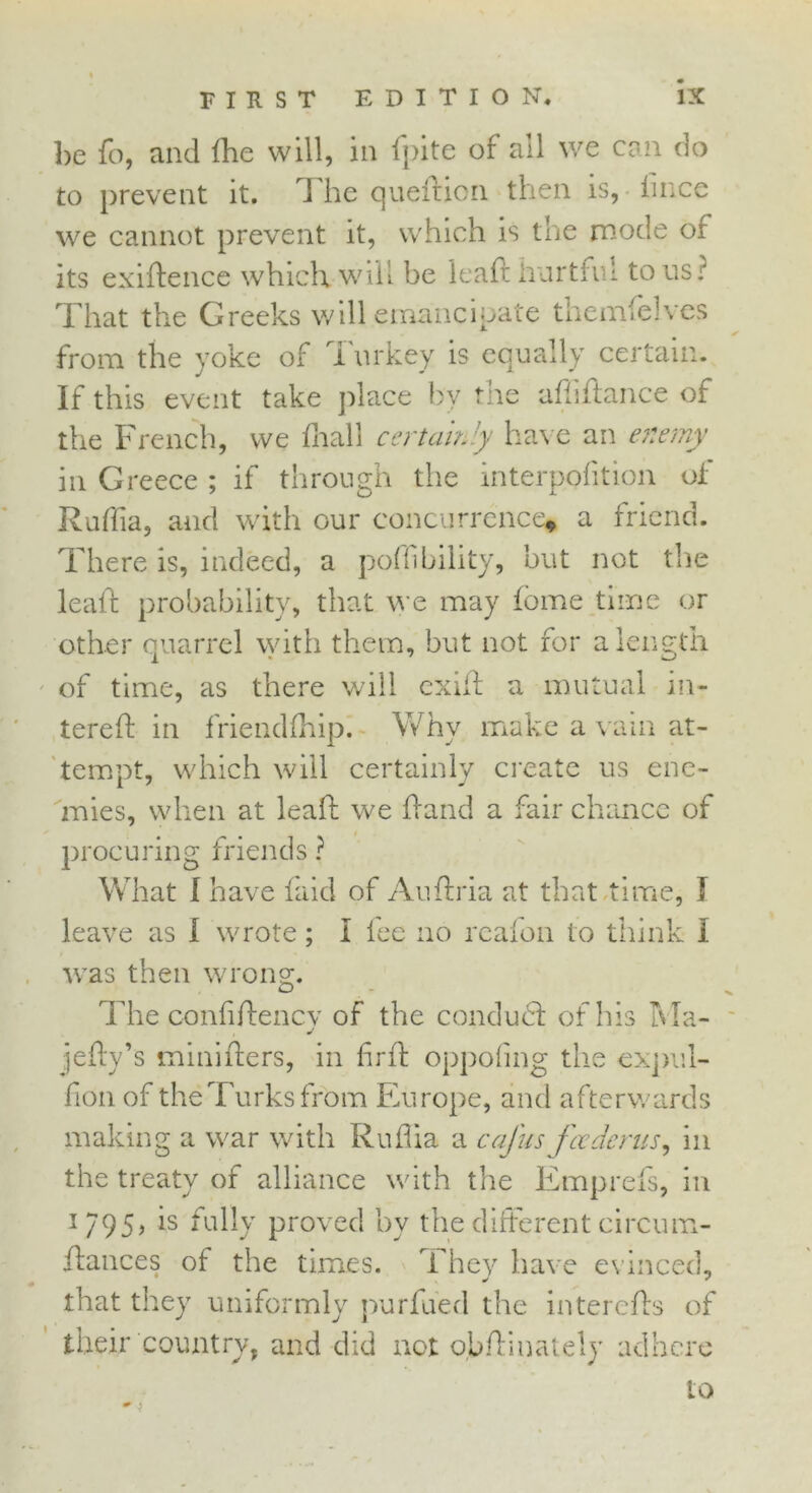 be fo, and the will, in fpite of all we can do to prevent it. J he queition then is, hnce we cannot prevent it, which is the mode or its exigence which will be leaft hurttn! to us? That the Greeks will emancipate themfehes from the yoke of Turkey is equally certain. If this event take place by the afftftance of the French, we fhall certainly have an enemy in Greece ; if through the interpofition of Ruffia, and with our concurrence* a friend. There is, indeed, a poffibility, but not the leaf! probability, that we may Home time or other quarrel with them, but not for a length of time, as there will exiff a mutual in- tereft in friendfhip. Why make a vain at- tempt, which will certainly create us ene- mies, when at lead; we hand a fair chance of procuring friends ? What I have faid of Auftria at that time, I leave as I wrote; I fee no reafon to think I was then wrong. The confiftencv of the condudl of his Ma- j jefly’s tninifters, in firft oppofing the expul- fion of theTurksfrom Europe, and afterwards making a war with Ruflia a cafus fcedents, in the treaty of alliance with the Emprefs, in i 795, is fully proved by the different circum- jdances of the times. They have evinced, that they uniformly purfued the interefls of their country, and did not obftinately adhere to * >