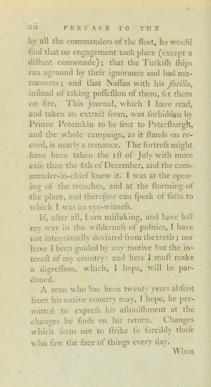 « Xli PREFACE T O THE by all the commanders of the fleet, he would find that no engagement took place (except a difant cannonade); that the Turkifh flips ran aground by their ignorance and bad ma- noeuvres ; and that Naffau with his flotilla, inf ead of taking poflefiion of them, let them on fire. This journal, which I have read, and taken an extract from, was forbidden by Prince Potemkin to be lent to Peterfburgh, and the whole campaign, as it Hands on re- cord, is nearly a romance. The fortrefs might have been taken the if of July with more cafe than the 6th of December, and the com- mander-in-chief knew it. I was at the open- ing of the trenches, and at the forming; of D „ - the place, and therefore can fpeak of fadis to which I was an eve-witnefs. j i • If, after all, I am mifaking, and have lof my way in the wildernels of politics, I have not intentionally deviated from the truth ; nor have \ been gwided by any motive but the in- teref of my country: and here I mult make a digreffion, which, I hope, will be par- doned. A man who has been twenty years abfent from his native country may, 1 hope, be per- mitted to exprels his afonifhment at the changes he finds on his return. Changes which fee nr not to ftrike lb forcibly thofe who faw the face of things every day. When