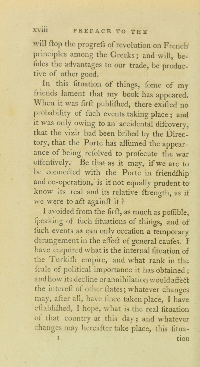 will flop the progrefs of revolution on French principles among the Greeks; and will, be- tides the advantages to our trade, be produc- tive of other good. In this fituation of things, fome of my friends lament that my book has appeared. When it was lirfl publifhed, there exifled no probability of fuch events taking place ; and it was only owing to an accidental difcovery, that the vizir had been bribed by the Direc- tory, that the Porte has affumed the appear- ance of being refolved to profecute the war ofFenfively. Be that as it may, if we are to be conne&ed with the Porte in friendfhip and co-operation, is it not equally prudent to know its real and its relative firength, as if we were to a£t againfl it ? I avoided from the firfl, as much as poffible, fpeaking of fuch fituations of things, and of fuch events as can only occafion a temporary derangement in the effedt of general caufes. I have enquired what is the internal fituation of the Turkifh empire, and what rank in the fcale of political importance it has obtained ; and how its decline or annihilation would atfeft the interefl of other flates; whatever changes may, after all, have ftnce taken place, I have eflablifhed, I hope, what is the real fituation of that country at this day; and whatever changes may hereafter take place, this fitua- 1 * * tion