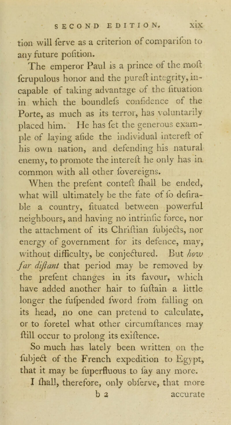 tion will ferve as a criterion of comparifon to any future pofition. The emperor Paul is a prince of the mo'ft fcrupulous honor and the pur eft integrity, in- capable of taking advantage of the lituation in which the boundlefs confidence of the Porte, as much as its terror, has voluntarily placed him. Idc has fet the generous exam- ple of laying afide the individual intereft of his own nation, and defending his natural enemy, to promote the intereft he only has in common with all other fovereigns. When the prefent conteft (hall be ended, what will ultimately be the fate of fo defira- ble a country, fituated between powerful neighbours, and having no intrinfic force, nor the attachment of its Chriftian fubje&s, nor energy of government for its defence, may, without difficulty, be conjectured. But how far dijiant that period may be removed by the prefent changes in its favour, which have added another hair to fuftain a little longer the lufpended fword from falling on its head, no one can pretend to calculate, or to foretel what other circurnftances may ftill occur to prolong its exiftence. So much has lately been written on the fubjeCt of the French expedition to Egypt, that it may be fuperfluous to fay any more. I fhall, therefore, only obferve, that more b 2 accurate