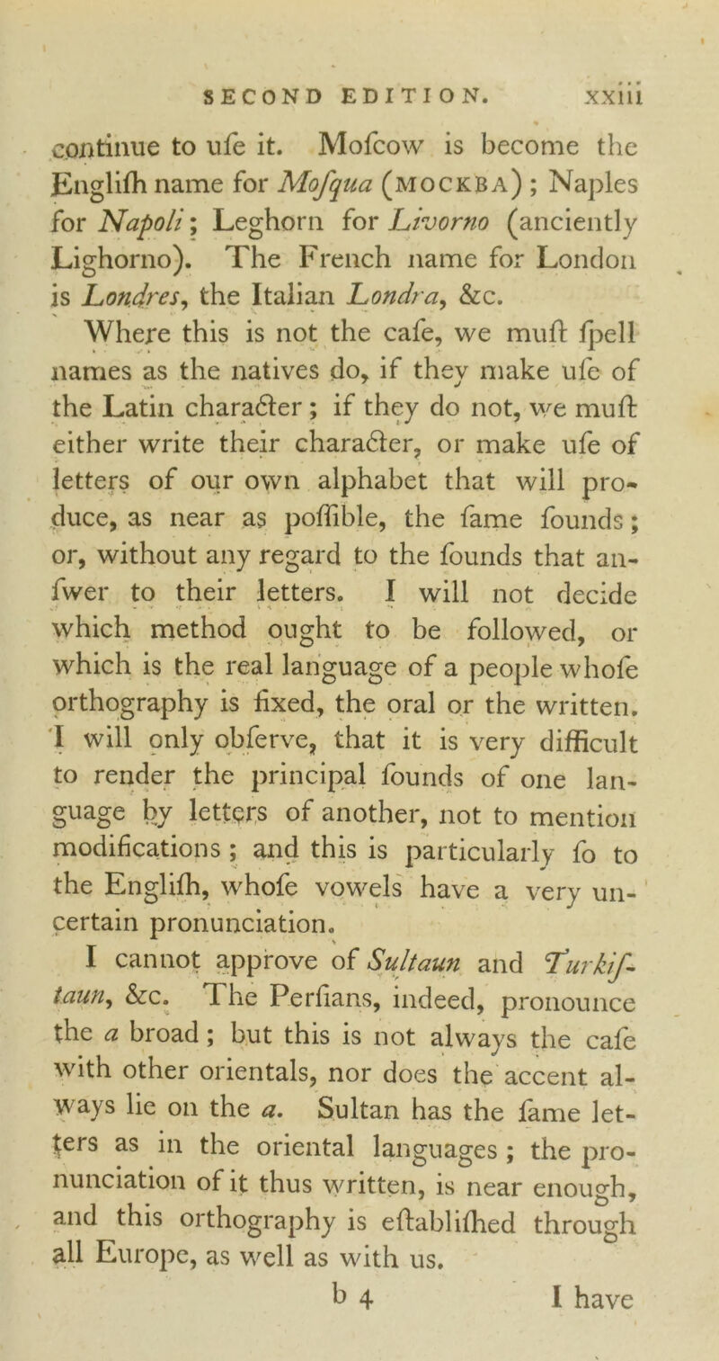 continue to ufe it. Mofcow is become the Englifh name for Mofqua (mockba) ; Naples for Napoli; Leghorn for Livorno (anciently Lighorno). The French name for London is Londres, the Italian Londra, &c. Where this is not the cafe, we muff fpell names as the natives do, if they make ufe of the Latin charadter; if they do not, we muft either write their charadter, or make ufe of letters of our own alphabet that will pro- duce, as near as poffible, the fame founds; or, without any regard to the founds that an- fwer to their letters. I will not decide which method ought to be followed, or which is the real language of a people whofe orthography is fixed, the oral or the written. I will only obferve, that it is very difficult to render the principal founds of one lan- guage by letters of another, not to mention modifications ; and this is particularly fo to the Englifh, whofe vowels have a very un- certain pronunciation. I cannot approve of Sultaun and Turkif- taun, &c. The Perfians, indeed, pronounce the a broad; but this is not always the cafe with other orientals, nor does the accent al- ways lie on the a. Sultan has the fame let- ters as in the oriental languages ; the pro- nunciation of it thus written, is near enough, and this orthography is effabhfhed through all Europe, as well as with us. b 4 I have