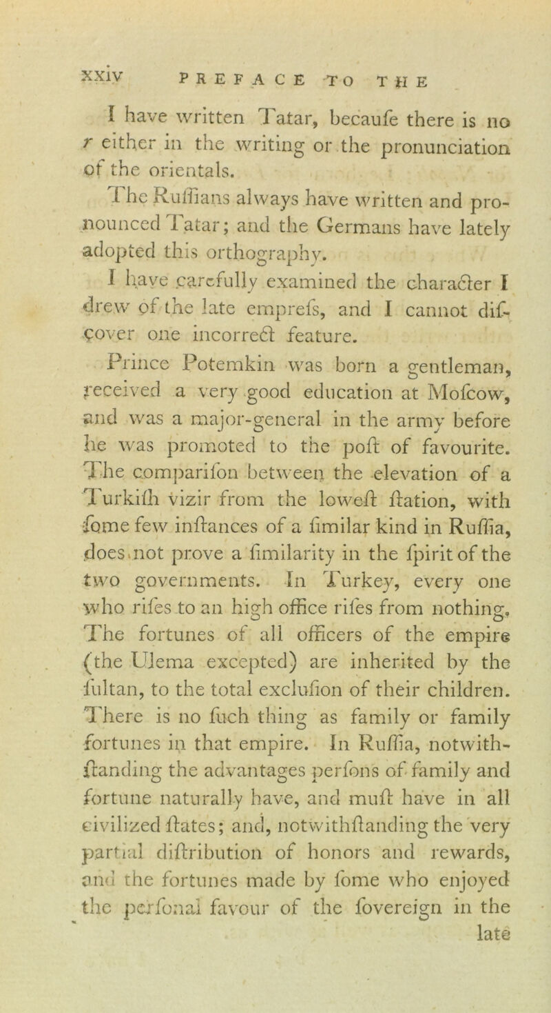 I have written Tatar, becaufe there is no r either in the writing or the pronunciation of the orientals. 1 he Ruffians always have written and pro- nounced latar; and the Germans have lately adopted this orthography. I have carefully examined the character I drew pf the late emprefs, and I cannot dis- cover one incorredf feature. Prince Potemkin was born a gentleman, Received a very good education at Mofcow, and was a major-general in the army before he was promoted to the poft of favourite. The companion between the elevation of a Turkiffi vizir from the lowed: dation, with home few indances of a limilar kind in Ruffia, does.not prove a Similarity in the fpiritof the two governments. In Turkey, every one who rifes to an high office riles from nothing. The fortunes of all officers of the empire (the Ulema excepted) are inherited by the fultan, to the total exclusion of their children. There is no fuch thing as family or family fortunes in that empire. In Ruffia, notwith- standing the advantages perfons of family and fortune naturally have, and mud have in all civilized dates; and, notwithdanding the very partial didribution of honors and rewards, and the fortunes made by fome who enjoyed the pcffonal favour of the Sovereign in the late